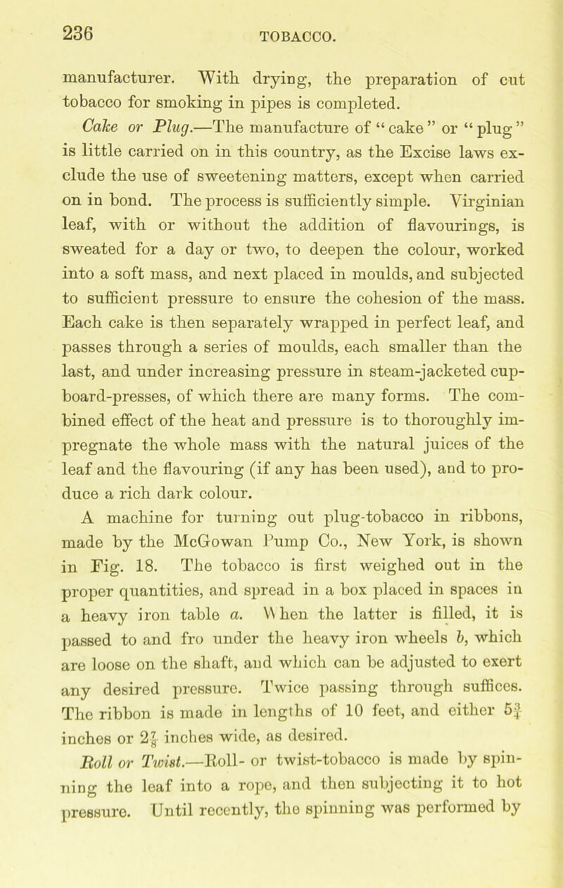 manufacturer. With drying, the preparation of cut tobacco for smoking in pipes is completed. Cake or Plug.—The manufacture of “ cake ” or “ plug ” is little carried on in this country, as the Excise laws ex- clude the use of sweetening matters, except when carried on in bond. The process is sufficiently simple. Virginian leaf, with or without the addition of flavourings, is sweated for a day or two, to deepen the colour, worked into a soft mass, and next placed in moulds, and subjected to sufficient pressure to ensure the cohesion of the mass. Each cake is then separately wrapped in perfect leaf, and passes through a series of moulds, each smaller than the last, and under increasing pressure in steam-jacketed cup- board-presses, of which there are many forms. The com- bined effect of the heat and pressure is to thoroughly im- pregnate the whole mass with the natural juices of the leaf and the flavouring (if any has been used), and to pro- duce a rich dark colour. A machine for turning out plug-tobacco in ribbons, made by the McGowan Pump Co., New York, is shoAvn in Eig. 18. The tobacco is first weighed out in the proper quantities, and spread in a box placed in spaces in a heavy iron table a. W hen the latter is filled, it is passed to and fro under the heavy iron wheels b, which are loose on the shaft, and which can be adjusted to exert any desired pressure. Twice passing through suffices. The ribbon is made in lengths of 10 feet, and either Sc- inches or 2inches wide, as desired. Boll or Twist.—Roll- or twist-tobacco is made by spin- ning the leaf into a rope, and then subjecting it to hot pressure. Until recently, the spinning was performed by