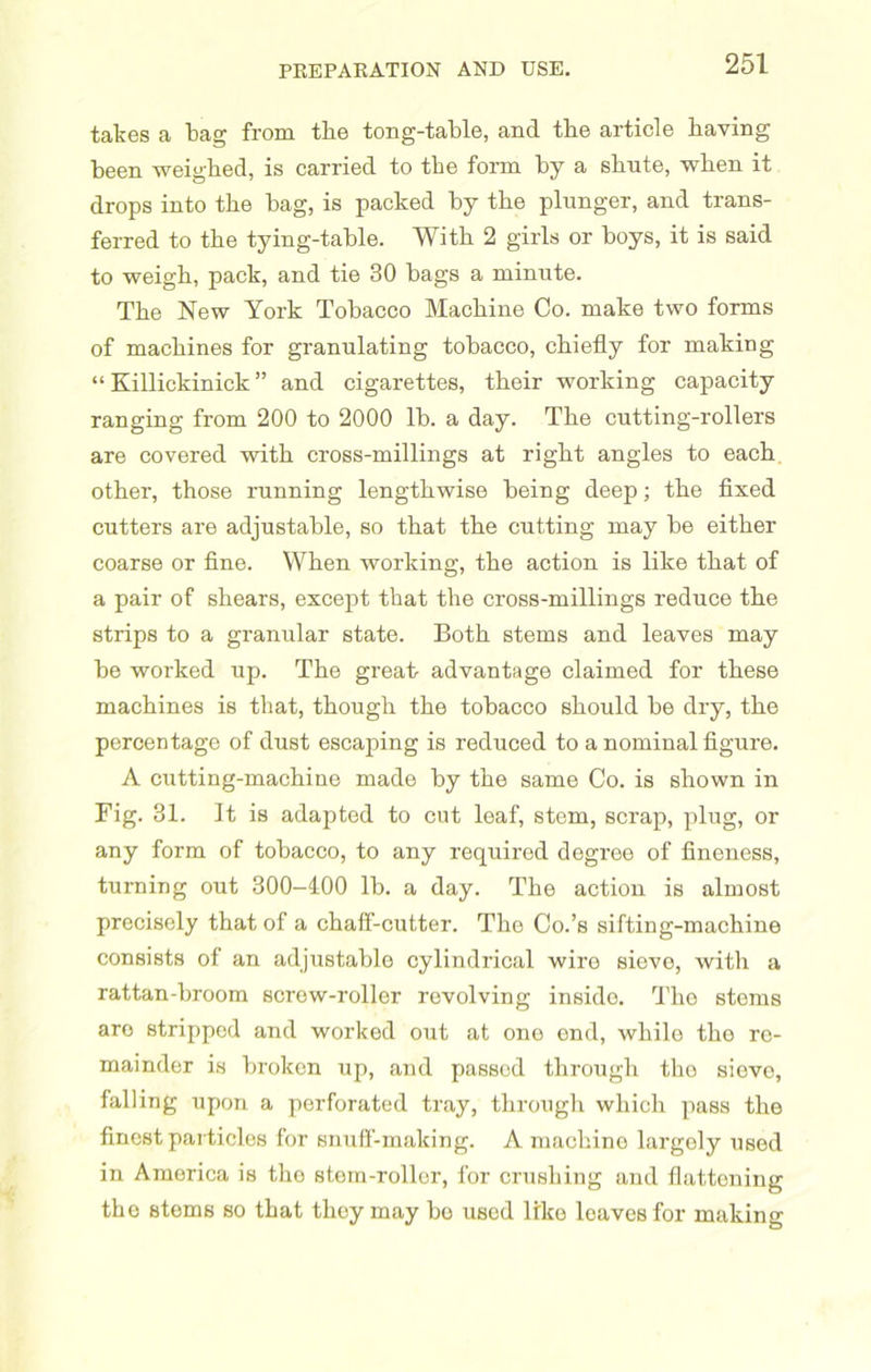 takes a bag from the tong-table, and the article having been weighed, is carried to the form by a shnte, when it drops into the bag, is packed by the plunger, and trans- ferred to the tying-table. With 2 girls or boys, it is said to weigh, pack, and tie 30 bags a minute. The New York Tobacco Machine Co. make two forms of machines for granulating tobacco, chiefly for making “ Killickinick ” and cigarettes, their working capacity ranging from 200 to 2000 lb. a day. The cutting-rollers are covered with cross-millings at right angles to each other, those running lengthwise being deep; the fixed cutters are adjustable, so that the cutting may be either coarse or fine. When working, the action is like that of a pair of shears, except that the cross-millings reduce the strips to a granular state. Both stems and leaves may be worked up. The great advantage claimed for these machines is that, though the tobacco should be dry, the percentage of dust escaping is reduced to a nominal figure. A cutting-machine made by the same Co. is shown in Fig. 31. It is adapted to cut leaf, stem, scrap, plug, or any form of tobacco, to any required degree of fineness, turning out 300—100 lb. a day. The action is almost precisely that of a chaff-cutter. The Co.’s sifting-machine consists of an adjustable cylindrical wire sievo, with a rattan-broom screw-roller revolving inside. The stems aro stripped and worked out at one end, while the re- mainder is broken up, and passed through tho sieve, falling upon a perforated tray, through which pass the finest particles for snuff-making. A machine largely used in America is tho stem-roller, for crushing and flattening the stems so that they may bo used like leaveBfor making