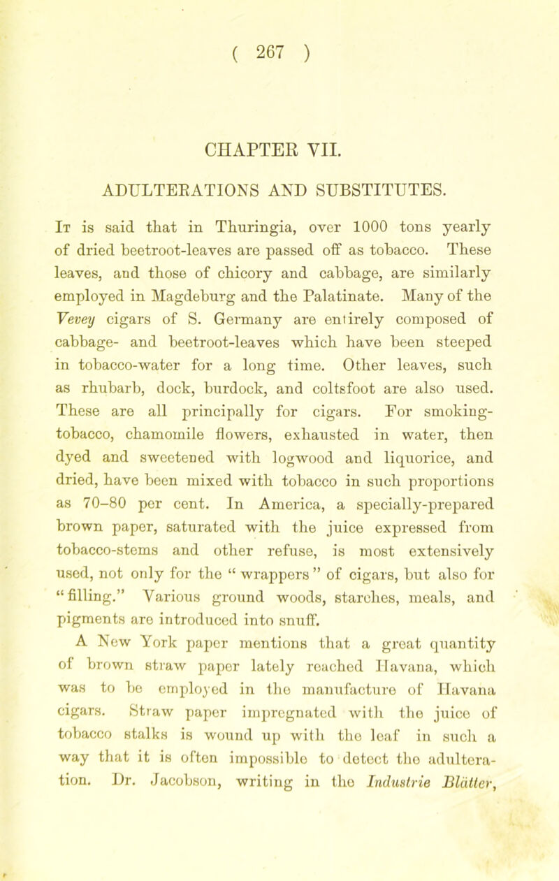 CHAPTER VII. ADULTERATIONS AND SUBSTITUTES. It is said that in Thuringia, over 1000 tons yearly of dried beetroot-leaves are passed off as tobacco. These leaves, and those of chicory and cabbage, are similarly employed in Magdeburg and the Palatinate. Many of the Vevey cigars of S. Germany are entirely composed of cabbage- and beetroot-leaves which have been steeped in tobacco-water for a long time. Other leaves, such as rhubarb, dock, burdock, and coltsfoot are also used. These are all principally for cigars. For smoking- tobacco, chamomile flowers, exhausted in water, then dyed and sweetened with logwood and liquorice, and dried, have been mixed with tobacco in such proportions as 70-80 per cent. In America, a specially-prepared brown paper, saturated with the juice expressed from tobacco-stems and other refuse, is most extensively used, not only for the “ wrappers ” of cigars, but also for “filling.” Various ground woods, starches, meals, and pigments are introduced into snuff-. A New York paper mentions that a great quantity of brown straw paper lately reached Havana, which was to be employed in the manufacture of Havana cigars. Straw paper impregnated with the juice of tobacco stalks is wound up with tho loaf in such a way that it is often impossible to detect tho adultera- tion. Dr. Jacobson, writing in tho Industrie Blatter,