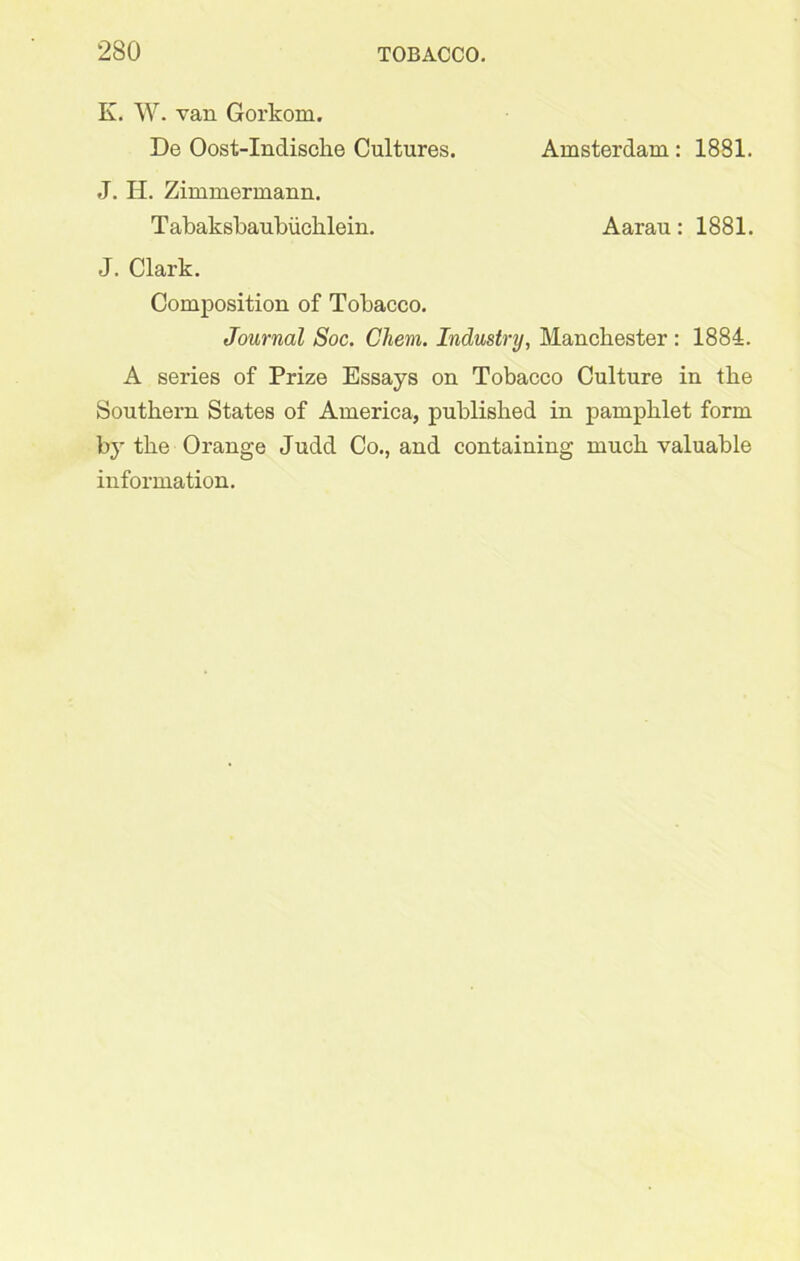 K. W. van Gorkom. De Oost-Indisclie Cultures. Amsterdam : 1881. J. II. Zimmermann. Tabaksbaubiichlein. Aarau: 1881. J. Clark. Composition of Tobacco. Journal Soc. Chem. Industry, Manchester : 1884. A series of Prize Essays on Tobacco Culture in the Southern States of America, published in pamphlet form by the Orange Judd Co., and containing much valuable information.