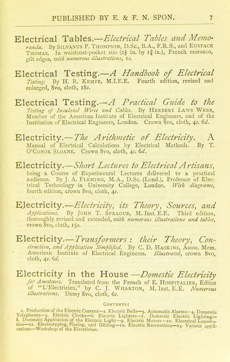 Electrical Tables.—Electrical Tables and Memo- randa. By Silvanus P. Thompson, D.Sc., B.A., F.R.S., and Eustace Thomas. In waistcoat-pocket size (2J in. by if in.), French morocco, gilt edges, with numerous illustrations, ir. Electrical Testing.—A Handbook of Electrical Testing. By H. R. Kempe, M.I.E.E. Fourth edition, revised and enlarged, 8vo, cloth, i8r. Electrical Testing.—^ Practical Guide to the Testing oj Insulated Wires and Cables. By Herbert Laws Webb, Member of the American Institute of Electrical Engineers, and of the Institution of Electrical Engineers, London. Crown 8vo, cloth, 41-. 6d. Electricity.— The Arithmetic of Electricity. A Manual of Electrical Calculations by Electrical Methods. By T. O’Conor Sloane. Crown 8vo, cloth, 4s. 6d. Electricity.—Short Lectures to Electrical Artisans, being a Course of Experimental Lectures delivered to a practical audience. By J. A. Fleming, M.A., D.Sc. (Lond.), Professor of Elec- trical Technology in University College, London. With diagrams, fourth edition, crown 8vo, cloth, 4s. Electricity.—Electricity, its Theory, Sources, and Applications. By John T. Sprague, M. Inst. E.E. Third edition, thoroughly revised and extended, with numerous illustrations and tables, crown 8vo, cloth, 15.1. Electricity.— Transformers : their Theory, Con- struction, and Application Simplified. By C. D. Haskins, Assoc. Mem. American Institute of Electrical Engineers. Illustrated, crown 8vo, cloth, 4s. (id. Electricity in the House —Domestic Electricity for Amateurs. Translated from the French of E. IIospitalier, Editor of “L’Electricien,” by C. J. Wharton, M. Inst. E.E. Numerous illustrations. Demy 8vo, cloth, 6s. Contents: 1. Production of the Electric Current—2. Electric Bells—3. Automatic Alarms—4. Domestic Telephones—5. Electric Clocks—6. Electric Lighters—7. Domestic Electric Lighting 8. Domestic Application of the Electric Light—9. Electric Motors-io. Electrical Locomo- tion—11. Electrotyping, Plating, and Gilding—12. Electric Recreations—13. Various appli- cations—Workshop of the Electrician.