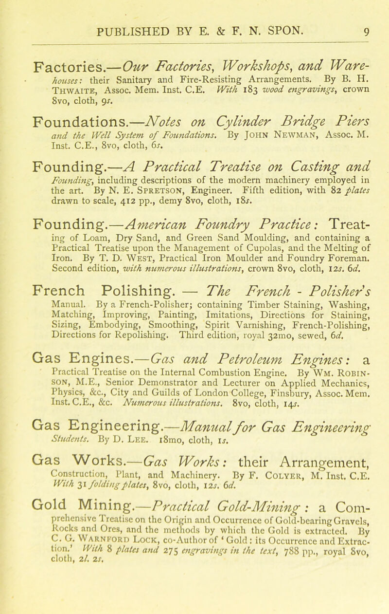 Factories.—Our Factories, Workshops, and Ware- houses: their Sanitary and Fire-Resisting Arrangements. By B. H. Thwaite, Assoc. Mem. Inst. C.E. With 183 wood, engravings, crown Svo, cloth, gs. Foundations.—Notes on Cylinder Bridge Piers and the Well System of Foundations. By John Newman, Assoc. M. Inst. C.E., 8vo, cloth, 6s. Founding.—A Practical Treatise on Casting and Founding, including descriptions of the modern machinery employed in the art. By N. E. Spretson, Engineer. Fifth edition, with 82 plates drawn to scale, 412 pp., demy 8vo, cloth, i8r. Founding.—American Foundry Practice: Treat- ing of Loam, Dry Sand, and Green Sand Moulding, and containing a Practical Treatise upon the Management of Cupolas, and the Melting of Iron. By T. D. West, Practical Iron Moulder and Foundry Foreman. Second edition, with numerous illustrations, crown 8vo, cloth, 12s. 6d. French Polishing. — The French - Polishers Manual. By a French-Polisher; containing Timber Staining, Washing, Matching, Improving, Painting, Imitations, Directions for Staining, Sizing, Embodying, Smoothing, Spirit Varnishing, French-Polishing, Directions for Repolishing. Third edition, royal 32010, sewed, 6d. Gas Engines.—Gas and Petroleum Engines: a Practical Treatise on the Internal Combustion Engine. By Wm. Robin- son, M.E., Senior Demonstrator and Lecturer on Applied Mechanics, Physics, &c., City and Guilds of London College, Finsbury, Assoc. Mem. Inst. C.E., &c. Numerous illustrations. 8vo, cloth, 14J-. Gas Engineering.—Manual for Gas Engineering Students. By D. Lee. i8mo, cloth, is. Gas Works.—Gas Works: their Arrangement, Construction, Plant, and Machinery. By F. Colyer, M. Inst. C.E. With 31 folding plates, 8vo, cloth, 12 s. 6d. Gold Mining.—Practical Gold-Mining : a Com- prehensive Treatise on the Origin and Occurrence of Gold-bearing Gravels, Rocks and Ores, and the methods by which the Gold is extracted. By C. G. Warnford Lock, co-Author of ‘ Gold: its Occurrence and Extrac- tion.’ With 8 plates and 275 engravings in the text, 788 pp., royal Svo, cloth, 2/. 2s.