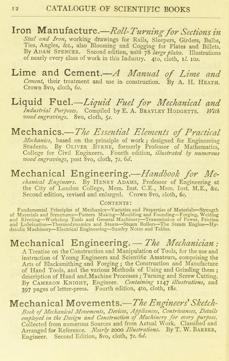Iron Manufacture.—Roll-Turning for Sections in Steel and Iron, working drawings for Rails, Sleepers, Girders, Bulbs, Ties, Angles, &c., also Blooming and Cogging for Plates and Billets. By Adam Spencer. Second edition, with 78 large plates. Illustrations of nearly every class of work in this Industry. 4to, cloth, 1 /. ior. Lime and Cement.—A Manual of Lime and Cement, their treatment and use in construction. By A. H. Heath. Crown 8vo, cloth, 6s. Liquid Fuel.—Liquid Fuel for Mechanical and Industrial Purposes. Compiled by E. A. Brayley Hodgetts. With wood engravings. 8vo, cloth, 51. Mechanics.—The Essential Elements of Practical Mechanics, based on the principle of work ; designed for Engineering Students. By Oliver Byrne, formerly Professor of Mathematics, College for Civil Engineers. Fourth edition, illustrated by nmnerous wood engravmgs, post 8vo, cloth, 7s. 6d. Mechanical Engineering.—Handbook for Me- chanical Engineers. By Henry Adams, Professor of Engineering at the City of London College, Mem. Inst. C.E., Mem. Inst. M.E., &c. Second edition, revised and enlarged. Crown 8vo, cloth, 6s. Contents: Fundamental Principles of Mechanics—Varieties and Properties of Materials—Strength of Materials and Structures—Pattern Making—Moulding and Founding—Forging, Welding and Riveting—Workshop Tools and General Machinery—Transmission of Power, Friction and Lubrication—Thermodynamics and Steam—Steam Boilers—The Steam Engine—Hy- draulic Machinery—Electrical Engineering—Sundry Notes and Tables. Mechanical Engineering.— The Mechanician: A Treatise on the Construction and Manipulation of Tools, for the use and instruction of Young Engineers and Scientific Amateurs, comprising the Arts of Blacksmithing and Forging ; the Construction and Manufacture of Hand Tools, and the various Methods of Using and Grinding them ; description of Hand and.Machine Processes ; Turning and Screw Cutting. By Cameron Knight, Engineer. Containing 1147 illustrations, and 397 pages of letter-press. Fourth edition, 4to, cloth, i8r. Mechanical Movements.—The Engineers' Sketch- Book of Mechanical Movements, Devices, Appliances, Contrivances, Details employed in the Design and Construction of Machinery for every purpose. Collected from numerous Sources and from Actual Work. Classified and Arranged for Reference. Nearly 2000 Illustrations. By T. W. Barber, Engineer. Second Edition, 8vo, cloth, 7s. 6d.