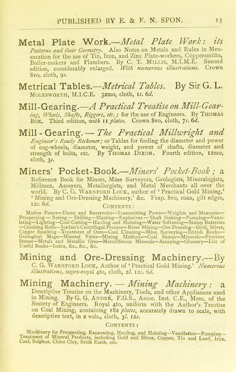 Metal Plate Work.—Metal Plate Work: its Patterns and their Geometry. Also Notes on Metals and Rules in Men- suration for the use of Tin, Iron, and Zinc Plate-workers, Coppersmiths, Boiler-makers and Plumbers. By C. T. Millis, M.I.M.E. Second edition, considerably enlarged. With numerous illustrations. Crown 8vo, cloth, 9s. Metrical Tables.—Metrical Tables. By Sir G. L. Molesworth, M.I.C.E. 32mo, cloth, is. 6d. Mill-Gearing.—A Practical Treatise on Mill-Gear- ing, Wheels, Shafts, Riggers, etc.; for the use of Engineers. By Thomas Box. Third edition, with 11 plates. Crown 8vo, cloth, 7s. fsd. Mill - Gearing. — The Practical Millwright and Engineer's Ready Reckoner; or Tables for finding the diameter and power of cog-wheels, diameter, weight, and power of shafts, diameter and strength of bolts, etc. By Thomas Dixon. Fourth edition, i2mo, cloth, 3-r. Miners’ Pocket-Book.—Miners' Pocket-Book ; a Reference Book for Miners, Mine Surveyors, Geologists, Mineralogists, Millmen, Assayers, Metallurgists, and Metal Merchants all over the world. By C. G. Warnford Lock, author of ‘ Practical Gold Mining,’ ‘ Mining and Ore-Dressing Machinery,’ &c. Fcap. 8vo, roan, gilt edges, 12s‘ Contents : Motive Power—Dams and Reservoirs—Transmitting Power—Weights and Measures— Prospecting — Boring — Drilling—Blasting—Explosives — Shaft Sinking—Pumping—Venti- lating—Lighting—Coal Cutting—Hauling and Hoisting—Water Softening—Stamp Batteries —Crushing Rolls—Jordan’s Centrifugal Process—River Mining—Ore Dressing—Gold, Silver, Copper Smelting—Treatment of Ores—Coal Cleaning—Mine Surveying—British Rocks— Geological Maps—Mineral Veins—Mining Methods—Coal Seams—Minerals—Precious Stones—Metals and Metallic Ores—Metalliferous Minerals—Assaying—Glossary—List of Useful Books—Index, &c., &c., &c. Mining and Ore-Dressing Machinery.—By C. G. Warnford Lock, Author of ‘ Practical Gold Mining.’ Numerous illustrations, super-royal 4to, cloth, 2I. 12s. 6d. Mining Machinery. — Mining Machinery : a Descriptive Treatise on the Machinery, Tools, and other Appliances used in Mining. By G. G. Andr£, F.G.S., Assoc. Inst. C.E., Mem. of the Society of Engineers. Royal 4to, uniform with the Author’s Treatise on Coal Mining, containing 182 plates, accurately drawn to scale, with descriptive text, in 2 vols., cloth, 31. 12s. Contents: Machinery for Prospecting, Excavating, Hauling, and Hoisting—Ventilation—Pumping— Treatment of Mineral Products, including Gold and Silver, Copper, Tin and Lead Iron Coal, Sulphur, China Clay, Brick Earth, etc.