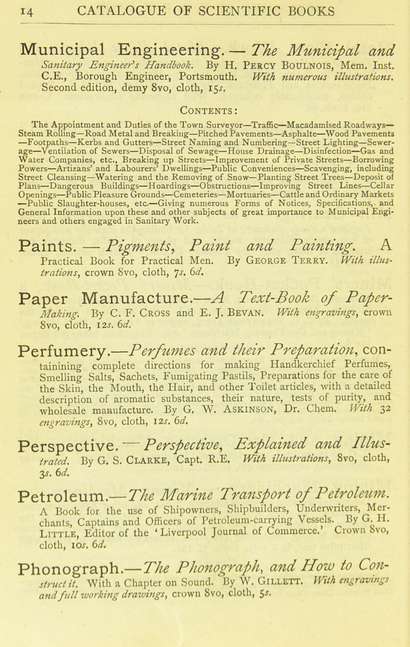 Municipal Engineering. — The Municipal and Sanitary Engineer's Handbook. By H. Percy Boulnois, Mem. Inst. C.E., Borough Engineer, Portsmouth. With numerous illustrations. Second edition, demy 8vo, cloth, 15J. Contents : The Appointment and Duties of the Town Surveyor—Traffic—Macadamised Roadways— Steam Rolling—Road Metal and Breaking—Pitched Pavements—Asphalte—Wood Pavements —Footpaths—Kerbs and Gutters—Street Naming and Numbering—Street Lighting—Sewer- age—Ventilation of Sewers—Disposal of Sewage—House Drainage—Disinfection—Gas and Water Companies, etc., Breaking up Streets—Improvement of Private Streets—Borrowing Powers—Artizans’ and Labourers’ Dwellings—Public Conveniences—Scavenging, including Street Cleansing—Watering and the Removing of Snow—Planting Street Trees—Deposit of Plans—Dangerous Buildings—Hoardings—Obstructions—Improving Street Lines—Cellar Openings—Public Pleasure Grounds—Cemeteries—Mortuaries—Cattle and Ordinary Markets —Public Slaughter-houses, etc.—Giving numerous Forms of Notices, Specifications, and General Information upon these and other subjects of great importance to Municipal Engi- neers and others engaged in Sanitary Work. Paints. — Pigments, Paint and Painting. A Practical Book for Practical Men. By George Terry. With illus- trations, crown 8vo, cloth, Js. 6d. Paper Manufacture.—A Text-Book of Paper- Making. By C. F. Cross and E. J. Bevan. With engravings, crown 8vo, cloth, 12s. 6d. Perfumery.—Perfumes and their Preparation, con- tainining complete directions for making Handkerchief Perfumes, Smelling Salts, Sachets, Fumigating Pastils, Preparations for the care of the Skin, the Mouth, the Hair, and other Toilet articles, with a detailed description of aromatic substances, their nature, tests of purity, and wholesale manufacture. By G. W. ASKINSON, Dr. Chem. With 32 engravings, 8vo, cloth, 12s. 6d. Perspective. — Perspective, Explained and Illus- trated. By G. S. Clarke, Capt. R.E. With illustrations, 8vo, cloth, y. 6 d. Petroleum.— The Marine Transport of Petroleum. A Book for the use of Shipowners, Shipbuilders, Underwriters, Mer- chants, Captains and Officers of Petroleum-carrying Vessels. By G. H. Little, Editor of the ‘Liverpool Journal of Commerce. Crown 8vo, cloth, 1 or. 6d. Phonograph.—The Phonograph, and How to Con- struct it. With a Chapter on Sound. By W. GlLLETT. With engravings and full working drawings, crown 8vo, cloth, $s.