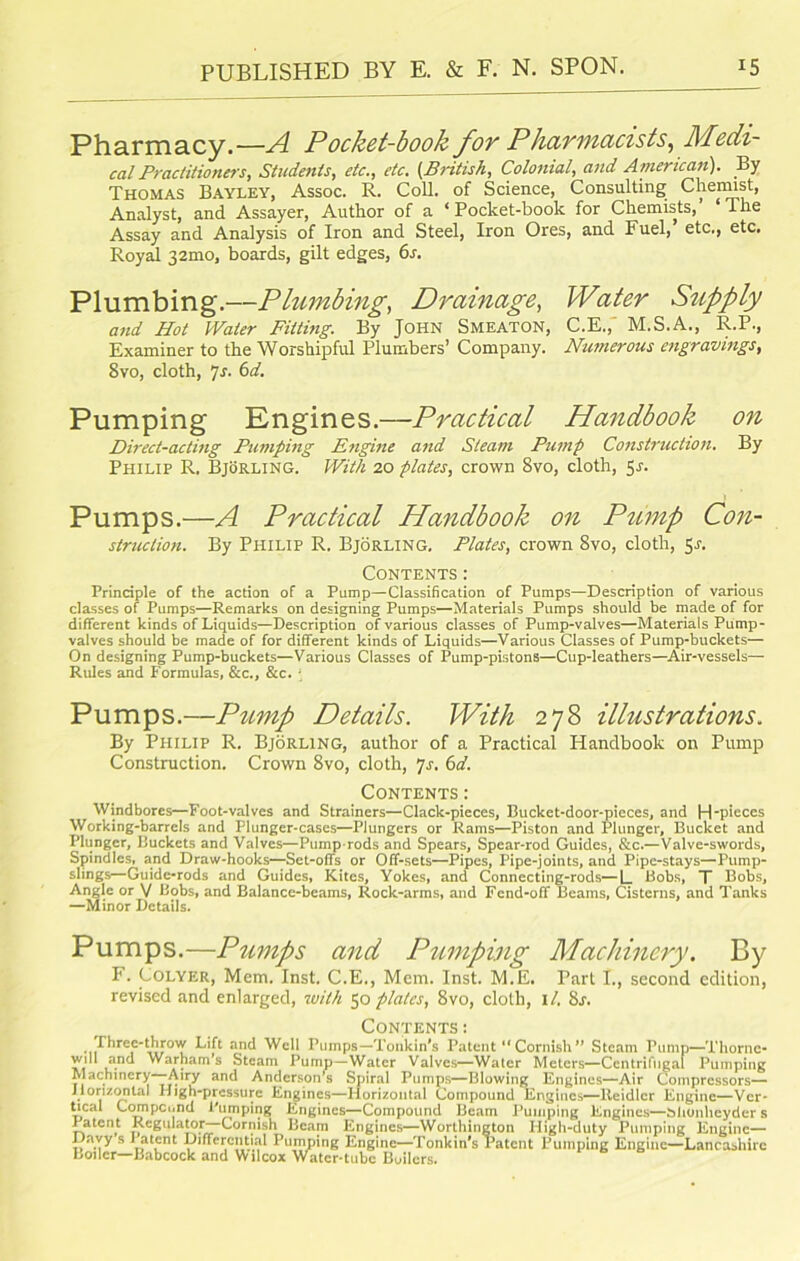 Pharmacy.—A Pocket-book for Pharmacists, Medi- cal Practitioners, Students, etc., etc. [British, Colonial, and American). By Thomas Bayley, Assoc. R. Coll, of Science, Consulting Chemist, Analyst, and Assayer, Author of a ‘ Pocket-book for Chemists, The Assay and Analysis of Iron and Steel, Iron Ores, and Fuel,’ etc., etc. Royal 32mo, boards, gilt edges, 6s. Plumbing.—Plumbing, Drainage, Water Supply and Hot Water Fitting. By John Smeaton, C.E.,' M.S.A., R.P., Examiner to the Worshipful Plumbers’ Company. Numerous engravings, 8vo, cloth, 71. 6d. Pumping Engines.—Practical Handbook on Direct-acting Pumping Engine and Steam Pump Construction. By Philip R, Bjorling. With 20 plates, crown 8vo, cloth, 51. Pumps.—A Practical Handbook on Pump Con- struction. By Philip R. Bjorling. Plates, crown 8vo, cloth, 51. Contents: Principle of the action of a Pump—Classification of Pumps—Description of various classes of Pumps—Remarks on designing Pumps—Materials Pumps should be made of for different kinds of Liquids—Description of various classes of Pump-valves—Materials Pump- valves should be made of for different kinds of Liquids—Various Classes of Pump-buckets— On designing Pump-buckets—Various Classes of Pump-pistons—Cup-leathers—Air-vessels— Rules and Formulas, &c., &c. \ Pumps.—Pump Details. With 278 illustrations. By Philip R. Bjorling, author of a Practical Handbook on Pump Construction. Crown 8vo, cloth, 7s. 6d. Contents : Windbores—Foot-valves and Strainers—Clack-pieces, Bucket-door-picces, and H-pieces Working-barrels and Plunger-cases—Plungers or Rams—Piston and Plunger, Bucket and Plunger, Buckets and Valves—Pump-rods and Spears, Spcar-rod Guides, &c.—Valve-swords, Spindles, and Draw-hooks—Set-offs or Off-sets—Pipes, Pipe-joints, and Pipe-stays—Pump- slings—Guide-rods and Guides, Kites, Yokes, and Connecting-rods—L Bobs, T Bobs, Angle or V Bobs, and Balance-beams, Rock-arms, and Fcnd-off Beams, Cisterns, and Tanks —Minor Details. Pumps.—Pumps and Pumping Machinery. By F. Colyer, Mem. Inst. C.E., Mem. Inst. M.E. Part I., second edition, revised and enlarged, with 50 plates, 8vo, cloth, il. 8s. Contents: Three-throw Lift and Well Pumps—Tonkin’s Patent “Cornish” Steam Pump—Thorne- will and Warham’s Steam Pump—Water Valves—Water Meters—Centrifugal Pumping Machinery—Airy and Anderson’s Spiral Pumps—Blowing Engines—Air Compressors— Horizontal High-pressure Engines—Horizontal Compound Engines—Reidlcr Engine—Vcr- Lcal Compound Pumping Engines—Compound Beam Pumping Engines—Slionheyder s Patent Regulator Cornish Beam Engines—Worthington High-duty Pumping Engine— I avy s Patent Differential Pumping Engine—Tonkin's Patent Pumping Engine—Lancashire Boiler—Babcock and Wilcox Water-tube Builcrs.