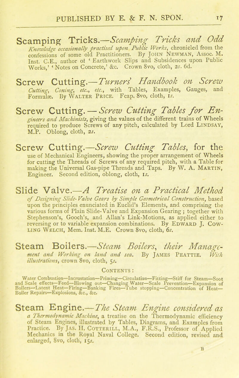 Scamping Tricks.—Scamping Tricks and Odd Knowledge occasionally practised upon Public Works, chronicled from the confessions of some old Practitioners. By John Newman, Assoc. M. Inst. C.E., author ot ‘ Earthwork Slips and Subsidences upon Public Works,’ ‘ Notes on Concrete,’ &c. Crown 8vo, cloth, 2s. 6d. Screw Cutting.—Turners Handbook on Screw Cutting, Coning, etc., etc., with Tables, Examples, Gauges, and Formulae. By Walter Price. Fcap. 8vo, cloth, ij. Screw Cutting. — Screw Cutting Tables for En- gineers and Machinists, giving the values of the different trains of Wheels required to produce Screws of any pitch, calculated by Lord Lindsay, M.P. Oblong, cloth, 2s. Screw Cutting.—Screw Cutting Tables, for the use of Mechanical Engineers, showing the proper arrangement of Wheels for cutting the Threads of Screws of any required pitch, with a Table for making the Universal Gas-pipe Threads and Taps. By W. A. Martin, Engineer. Second edition, oblong, cloth, is. Slide Valve.—A Treatise on a Practical Method of Designing Slide- Valve Gears by Simple Geometrical Construction, based upon the principles enunciated in Euclid’s Elements, and comprising the various forms of Plain Slide-Valve and Expansion Gearing ; together with Stephenson’s, Gooch’s, and Allan’s Link-Motions, as applied either to reversing or to variable expansion combinations. By Edward J. Cow- ling Welch, Mem. Inst. M.E. Crown 8vo, cloth, 6s. Steam Boilers.—Steam Boilers, their Manage- ment and Working on land and sea. By JAMES PEATTIE. With illustrations, crown 8vo, cloth, 5r. Contents: Water Combustion—Incrustation—Priming—Circulation—Fitting—Stiff for Steam—Soot and Scale effects—Feed—Blowing out—Changing Water—Scale Prevention—Expansion of Boilers—Latent Heat—Firing—Banking Fires—Tube stopping—Concentration of Heat— Boiler Repairs—Explosions, &c., &c. Steam Engine.— The Steam Engine considered as a Thermodynamic Machine, a treatise on the Thermodynamic efficiency of Steam Engines, illustrated by Tables, Diagrams, and Examples from Practice. By Jas. H. Cotterill, M.A., F.R.S., Professor of Applied Mechanics in the Royal Naval College. Second edition, revised and enlarged, 8vo, cloth, 15*. B