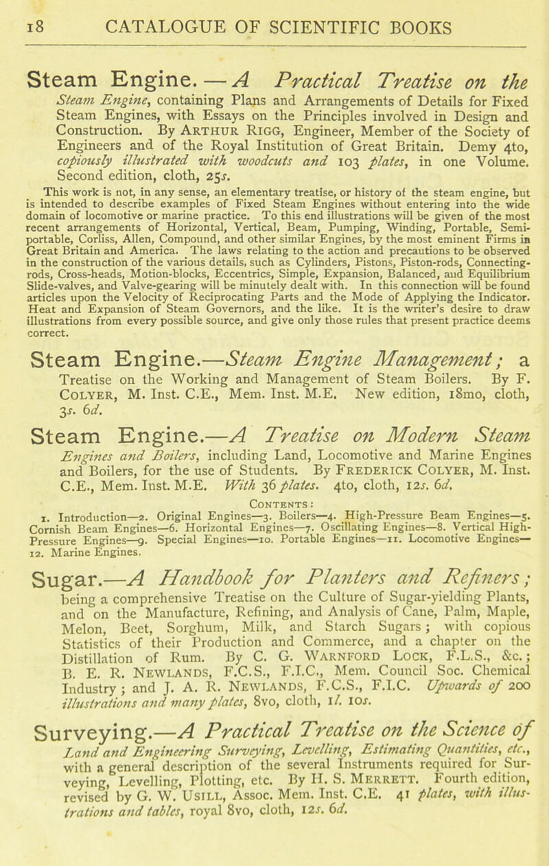 Steam Engine.—A Practical Treatise on the Steam Engine, containing Plans and Arrangements of Details for Fixed Steam Engines, witli Essays on the Principles involved in Design and Construction. By Arthur Rigg, Engineer, Member of the Society of Engineers and of the Royal Institution of Great Britain. Demy 4to, copiously illustrated with woodcuts and 103 plates, in one Volume. Second edition, cloth, 25s. This work is not, in any sense, an elementary treatise, or history of the steam engine, but is intended to describe examples of Fixed Steam Engines without entering into the wide domain of locomotive or marine practice. To this end illustrations will be given of the most recent arrangements of Horizontal, Vertical, Beam, Pumping, Winding, Portable, Semi- portable, Corliss, Allen, Compound, and other similar Engines, by the most eminent Firms in Great Britain and America. The laws relating to the action and precautions to be observed in the construction of the various details, such as Cylinders, Pistons, Piston-rods, Connecting- rods, Cross-heads, Motion-blocks, Eccentrics, Simple, Expansion, Balanced, aud Equilibrium Slide-valves, and Valve-gearing will be minutely dealt with. In this connection will be found articles upon the Velocity of Reciprocating Parts and the Mode of Applying the Indicator. Heat and Expansion of Steam Governors, and the like. It is the writer’s desire to draw illustrations from every possible source, and give only those rules that present practice deems correct. Steam Engine.—Steam Engine Management; a Treatise on the Working and Management of Steam Boilers. By F. Colyer, M. Inst. C.E., Mem. Inst. M.E. New edition, i8mo, cloth, 3s- 6d. Steam Engine.—A Treatise on Modern Steam Engines and Boilers, including Land, Locomotive and Marine Engines and Boilers, for the use of Students. By Frederick Colyer, M. Inst. C.E., Mem. Inst. M.E. With 36 plates. 4to, cloth, I2.r. 6d. Contents : x. Introduction—2. Original Engines—3. Boilers—4. High-Pressure Beam Engines—5. Cornish Beam Engines—6. Horizontal Engines—7. Oscillating Engines—8. Vertical High- Pressure Engines—9. Special Engines—10. Portable Engines—11. Locomotive Engines— 12. Marine Engines. Sugar.—A Handbook for Planters and Refiners; being a comprehensive Treatise on the Culture of Sugar-yielding Plants, and on the Manufacture, Refining, and Analysis of Cane, Palm, Maple, Melon, Beet, Sorghum, Milk, and Starch Sugars; with copious Statistics of their Production and Commerce, and a chapter on the Distillation of Rum. By C. G. Warnford Lock, F.L.S., &c.; B. E. R. Newlands, F.C.S., F.I.C., Mem. Council Soc. Chemical Industry ; and J. A. R. Newlands, F.C.S., F.I.C. Upnuards of 200 illustrations and many plates, 8vo, cloth, 1 /. I or. Surveying.—A Practical Treatise on the Science of Land and Engineering Surveying, Levelling, Estimating Quantities, etc., with a general description of the several Instruments required for Sur- veying, Levelling, Plotting, etc. By H. S. Mf.rrett. Fourth edition, revised by G. W. Usill, Assoc. Mem. Inst. C.E. 41 plates, with illus- trations and tables, royal 8vo, cloth, 12s. 6d.