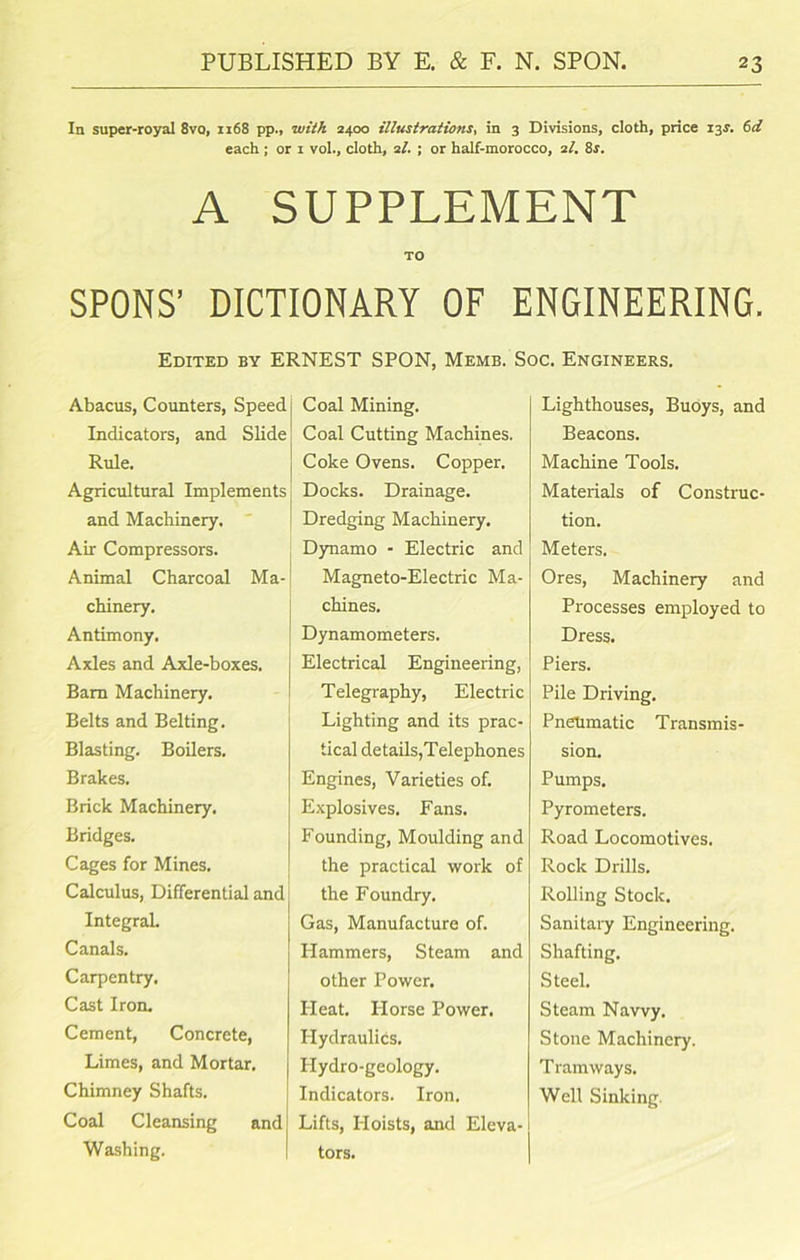 In super-royal 8vo, 1168 pp., with 2400 illustrations, in 3 Divisions, cloth, price 13s. 6d each ; or 1 vol., cloth, 21. ; or half-morocco, 2I. 8s. A SUPPLEMENT TO SPONS’ DICTIONARY OF ENGINEERING. Edited by ERNEST SPON, Memb. Soc. Engineers. Abacus, Counters, Speed Indicators, and Slide Rule. Agricultural Implements and Machinery. Air Compressors. Animal Charcoal Ma-| chinery. Antimony. Axles and Axle-boxes. Bam Machinery. Belts and Belting. Blasting. Boilers. Brakes. Brick Machinery. Bridges. Cages for Mines. Calculus, Differential and Integral. Canals. Carpentry. Cast Iron. Cement, Concrete, Limes, and Mortar. Chimney Shafts. Coal Cleansing and Washing. Coal Mining. Coal Cutting Machines. Coke Ovens. Copper. Docks. Drainage. Dredging Machinery. Dynamo - Electric and Magneto-Electric Ma- chines. Dynamometers. Electrical Engineering, Telegraphy, Electric Lighting and its prac- tical details,Telephones Engines, Varieties of. Explosives. Fans. Founding, Moulding and the practical work of the Foundry. Gas, Manufacture of. Hammers, Steam and other Power. Heat. Horse Power. Hydraulics. Hydro-geology. Indicators. Iron. Lifts, Hoists, and Eleva- tors. Lighthouses, Buoys, and Beacons. Machine Tools. Materials of Construc- tion. Meters. Ores, Machinery and Processes employed to Dress. Piers. Pile Driving. Pneumatic Transmis- sion. Pumps. Pyrometers. Road Locomotives. Rock Drills. Rolling Stock. Sanitary Engineering. Shafting. Steel. Steam Navvy. Stone Machinery. Tramways. Well Sinking.