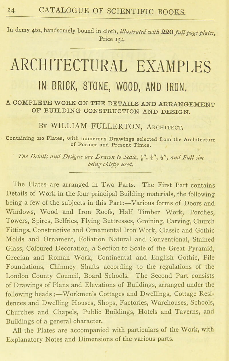 In demy 4to, handsomely bound in cloth, illustrated with 220fullpage plates, Price 15J. ARCHITECTURAL EXAMPLES IN BRICK, STONE, WOOD, AND IRON, A COMPLETE WORK ON THE DETAILS AND ARRANGEMENT OP BUILDING CONSTRUCTION AND DESIGN. By WILLIAM FULLERTON, Architect. Containing 220 Plates, with numerous Drawings selected from the Architecture of Former and Present Times. The Details and Designs are Drawn to Scale, a, and Full size being chiefly used. The Plates are arranged in Two Parts. The First Part contains Details of Work in the four principal Building materials, the following being a few of the subjects in this Part:—Various forms of Doors and Windows, Wood and Iron Roofs, Half Timber Work, Porches, Towers, Spires, Belfries, Flying Buttresses, Groining, Carving, Church Fittings, Constructive and Ornamental Iron Work, Classic and Gothic Molds and Ornament, Foliation Natural and Conventional, Stained Glass, Coloured Decoration, a Section to Scale of the Great Pyramid, Grecian and Roman Work, Continental and English Gothic, Pile Foundations, Chimney Shafts according to the regulations of the London County Council, Board Schools. The Second Part consists of Drawings of Plans and Elevations of Buildings, arranged under the following heads :—Workmen’s Cottages and Dwellings, Cottage Resi- dences and Dwelling Houses, Shops, Factories, Warehouses, Schools, Churches and Chapels, Public Buildings, Hotels and Taverns, and Buildings of a general character. All the Plates are accompanied with particulars of the Work, with Explanatory Notes and Dimensions of the various parts.