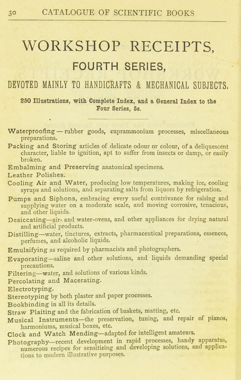 WORKSHOP RECEIPTS, FOURTH SERIES, DEVOTED MAINLY TO HANDICRAFTS & MECHANICAL SUBJECTS. 250 Illustrations, with Complete Index, and a General Index to the Four Series, 5s. Waterproofing — rubber goods, cuprammonium processes, miscellaneous preparations. Packing and Storing articles of delicate odour or colour, of a deliquescent character, liable to ignition, apt to suffer from insects or damp, or easily broken. Embalming and Preserving anatomical specimens. Leather Polishes. Cooling Air and Water, producing low temperatures, making ice, cooling syrups and solutions, and separating salts from liquors by refrigeration. Pumps and Siphons, embracing every useful contrivance for raising and supplying water on a moderate scale, and moving corrosive, tenacious, and other liquids. Desiccating—air- and water-ovens, and other appliances for drying natural and artificial products. Distilling—water, tinctures, extracts, pharmaceutical preparations, essences, perfumes, and alcoholic liquids. Emulsifying as required by pharmacists and photographers. Evaporating—saline and other solutions, and liquids demanding special precautions. Filtering—water, and solutions of various kinds. Percolating and Macerating. Electrotyping. Stereotyping by both plaster and paper processes. Bookbinding in all its details. Straw Plaiting and the fabrication of baskets, matting, etc. Musical Instruments—the preservation, tuning, and repair of pianos, harmoniums, musical boxes, etc. Clock and Watch Mending—adapted for intelligent amateurs. Photography—recent development in rapid processes, handy apparatus, numerous recipes for sensitizing and developing solutions, and applica- tions to modern illustrative purposes.