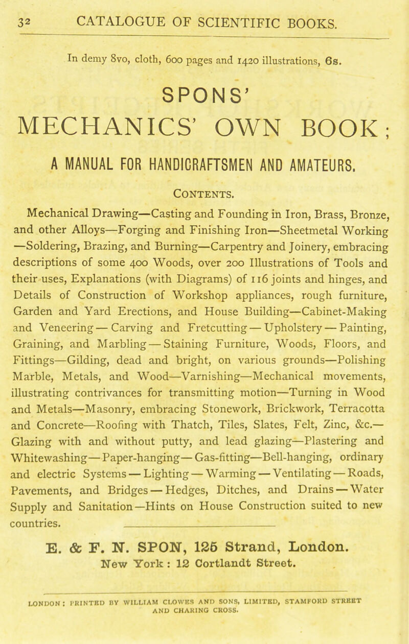 In demy 8vo, cloth, 600 pages and 1420 illustrations, 6s. SPONS’ MECHANICS’ OWN BOOK; A MANUAL FOR HANDIORAFTSMEN AND AMATEURS. Contents. Mechanical Drawing—Casting and Founding in Iron, Brass, Bronze, and other Alloys—Forging and Finishing Iron—Sheetmetal Working —Soldering, Brazing, and Burning—Carpentry and Joinery, embracing descriptions of some 400 Woods, over 200 Illustrations of Tools and their uses, Explanations (with Diagrams) of 116 joints and hinges, and Details of Construction of Workshop appliances, rough furniture, Garden and Yard Erections, and House Building—Cabinet-Making and Veneering—Carving and Fretcutting — Upholstery — Painting, Graining, and Marbling — Staining Furniture, Woods, Floors, and Fittings—Gilding, dead and bright, on various grounds—Polishing Marble, Metals, and Wood—Varnishing—Mechanical movements, illustrating contrivances for transmitting motion—Turning in Wood and Metals—Masonry, embracing Stonework, Brickwork, Terracotta and Concrete—Roofing with Thatch, Tiles, Slates, Felt, Zinc, &c.— Glazing with and without putty, and lead glazing—Plastering and Whitewashing—Paper-hanging— Gas-fitting—Bell-hanging, ordinary and electric Systems — Lighting — Warming — Ventilating — Roads, Pavements, and Bridges — Hedges, Ditches, and Drains — Water Supply and Sanitation—Hints on House Construction suited to new countries. E. & F. N. SPON, 126 Strand, London. New York : 12 Cortlandt Street. LONDON I PRINTED BY WILLIAM CLOWES AND SONS, LIMITED, STAMFORD STREET AND CHARING CROSS.