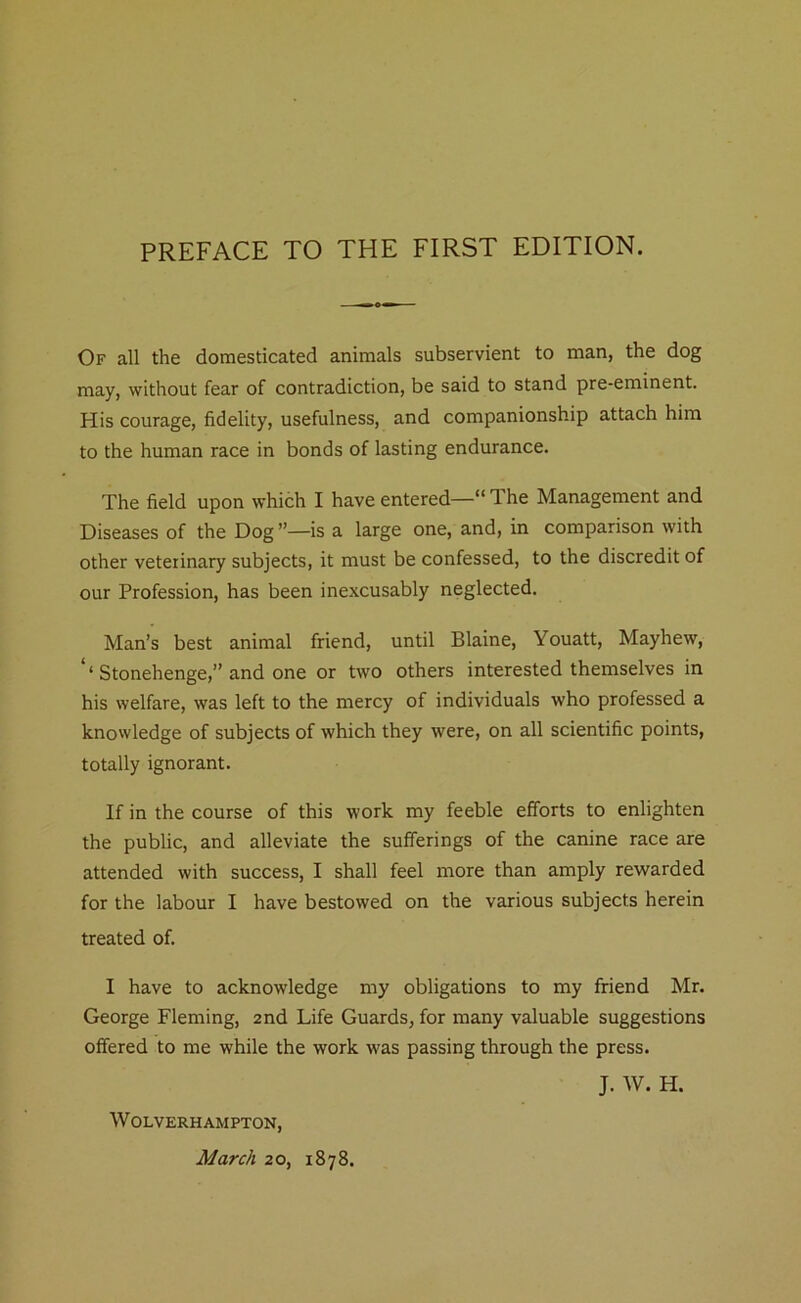 PREFACE TO THE FIRST EDITION. Of all the domesticated animals subservient to man, the dog may, without fear of contradiction, be said to stand pre-eminent. His courage, fidelity, usefulness, and companionship attach him to the human race in bonds of lasting endurance. The field upon which I have entered—“ T. he Management and Diseases of the Dog is a large one, and, in comparison with other veterinary subjects, it must be confessed, to the discredit of our Profession, has been inexcusably neglected. Man’s best animal friend, until Blaine, Youatt, Mayhew, ‘‘Stonehenge,” and one or two others interested themselves in his welfare, was left to the mercy of individuals who professed a knowledge of subjects of which they were, on all scientific points, totally ignorant. If in the course of this work my feeble efforts to enlighten the public, and alleviate the sufferings of the canine race are attended with success, I shall feel more than amply rewarded for the labour I have bestowed on the various subjects herein treated of. I have to acknowledge my obligations to my friend Mr. George Fleming, 2nd Life Guards, for many valuable suggestions offered to me while the work was passing through the press. J. W. H. Wolverhampton,