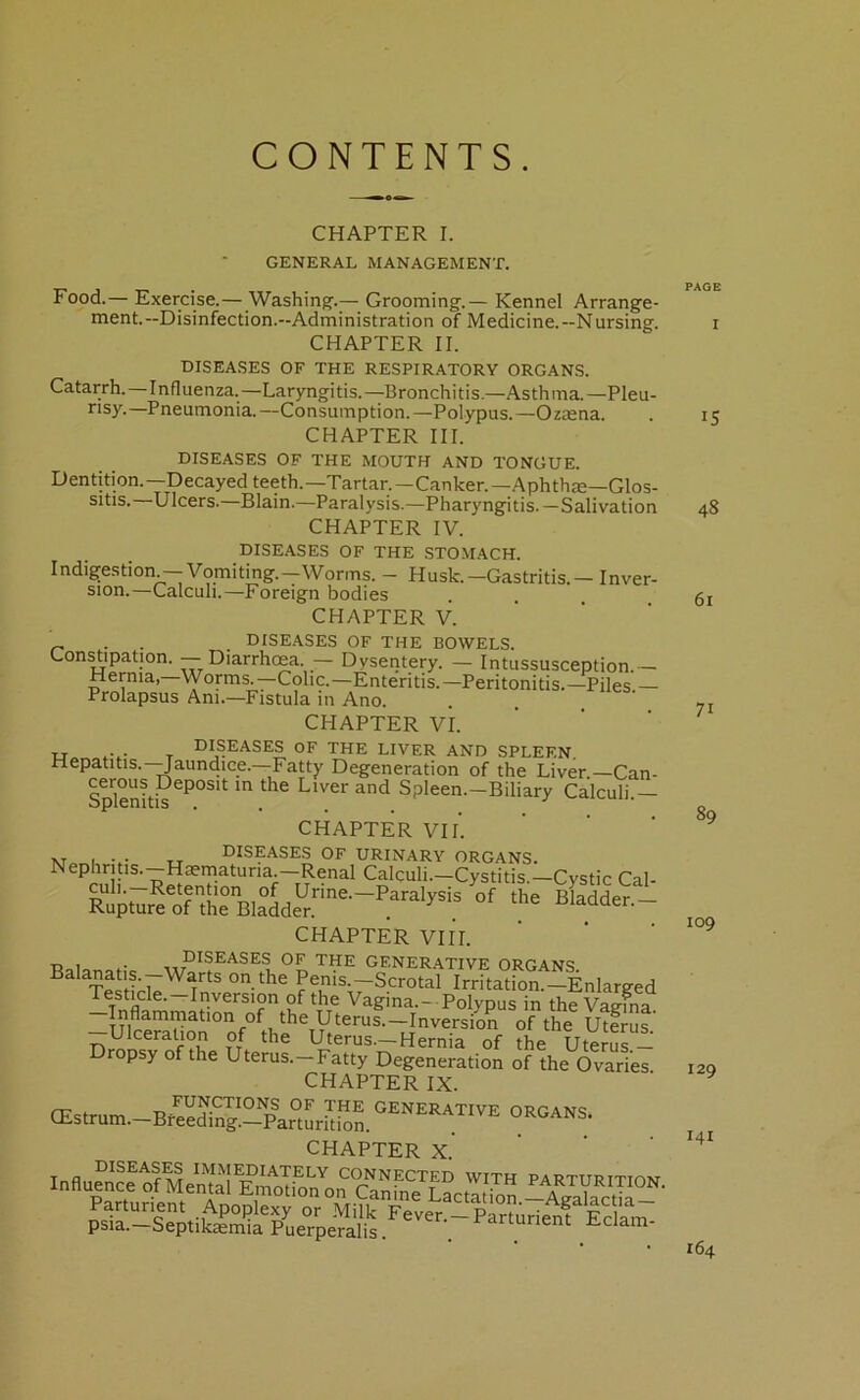 CONTENTS CHAPTER I. GENERAL MANAGEMENT. Food.— Exercise.— Washing'.— Grooming.— Kennel Arrange- ment.—Disinfection.—Administration of Medicine.—Nursing. CHAPTER II. DISEASES OF THE RESPIRATORY ORGANS. Catarrh.—Influenza.—Laryngitis.—Bronchitis.—Asthma.—Pleu- ^’sy.—Pneumonia.—Consumption.—Polypus.—Oziena. CHAPTER III. DISEASES OF THE MOUTH AND TONGUE. Dentition.—Decayed teeth.—Tartar.—Canker.—AphthjE—GIos- sitis. Ulcers. Blain.—Paralysis.—Pharyngitis. — Salivation CHAPTER IV. DISEASES OF THE STOMACH. Indigestion — Vomiting.—Worms. - Husk.—Gastritis. — Inver- sion.—Calculi.—Foreign bodies CHAPTER V. ' ' ' „ . . DISEASES OF THE BOWELS. Constipation. — Diarrhoea. — Dysentery. — Intussusception.— Hernia,—Worms.—Colic.—Enteritis.—Peritonitis.—Piles.— Prolapsus Am.—Fistula in Ano. CHAPTER VI. ' ' u T I>ISEASES OF THE LIVER AND SPLEEN. Hepatitis. Jaundice.—Fatty Degeneration of the Liver.—Can- Spkniti?^^°^^ Spleen.—Biliary Calculi.— CHAPTER VIL »T , diseases of URINARY ORGANS. Nephritis.—Haematuria.—Renal Calculi.—Cystitis.—Cystic Cal- CHAPTER VIII. ■D I ■ diseases of the generative ORGANS Sis'll* Psnis -Scrotal IrritatS “Enlarged Testicle.—Inversion of the Vagina.- Polypus in the Vaeina Inflammation of the Uterus.—Inversion of the Uterus' Ulceration of the Uterus.-Hernia of the Uterus — Dropsy of the Uterus.-Fatty Degeneration of the Ovaries CHAPTER IX. CEstrum.-BfeeS.-Par°tLk^^^^ generative organs. CHAPTER X. IndnSe-fTE^S^onTaSK^^ PAGE I IS 48 61 71 89 109 129 I4I 164