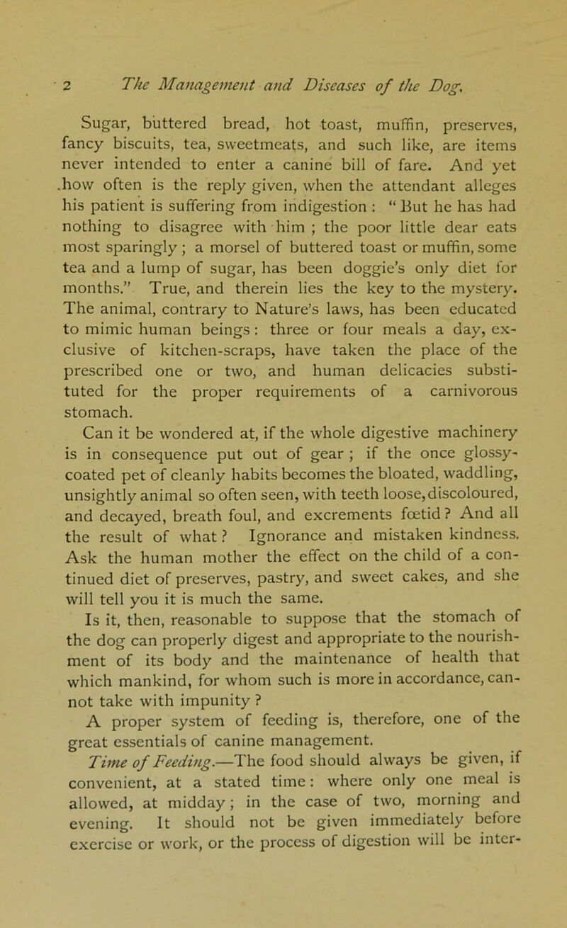 Sugar, buttered bread, hot toast, muffin, preserves, fancy biscuits, tea, sweetmeats, and such like, are items never intended to enter a canine bill of fare. And yet how often is the reply given, when the attendant alleges his patient is suffering from indigestion : “ But he has had nothing to disagree with him ; the poor little dear eats most sparingly ; a morsel of buttered toast or muffin, some tea and a lump of sugar, has been doggie’s only diet for months.” True, and therein lies the key to the mystery. The animal, contrary to Nature’s laws, has been educated to mimic human beings: three or four meals a day, ex- clusive of kitchen-scraps, have taken the place of the prescribed one or two, and human delicacies substi- tuted for the proper requirements of a carnivorous stomach. Can it be wondered at, if the whole digestive machinery is in consequence put out of gear ; if the once glossy- coated pet of cleanly habits becomes the bloated, waddling, unsightly animal so often seen, with teeth loose,discoloured, and decayed, breath foul, and excrements foetid? And all the result of what ? Ignorance and mistaken kindness. Ask the human mother the effect on the child of a con- tinued diet of preserves, pastry, and sweet cakes, and she will tell you it is much the same. Is it, then, reasonable to suppose that the stomach of the dog can properly digest and appropriate to the nourish- ment of its body and the maintenance of health that which mankind, for whom such is more in accordance, can- not take with impunity ? A proper system of feeding is, therefore, one of the great essentials of canine management. Time of Feeding.—The food should always be given, if convenient, at a stated time: where only one meal is allowed, at midday; in the case of two, morning and evening. It should not be given immediately before exercise or work, or the process of digestion will be inter-
