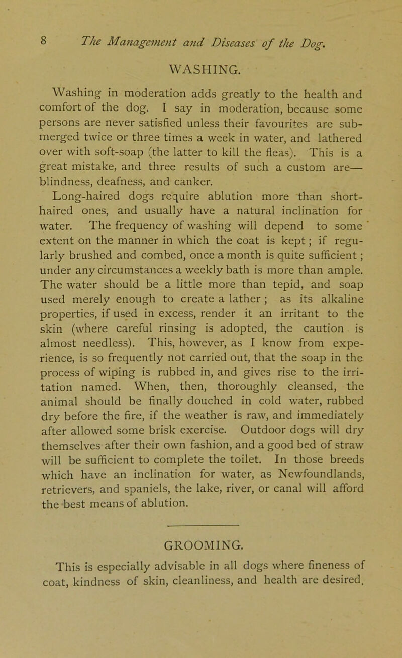 WASHING. Washing in moderation adds greatly to the health and comfort of the dog. I say in moderation, because some persons are never satisfied unless their favourites are sub- merged twice or three times a week in water, and lathered over with soft-soap (the latter to kill the fleas). This is a great mistake, and three results of such a custom are— blindness, deafness, and canker. Long-haired dogs require ablution more than short- haired ones, and usually have a natural inclination for water. The frequency of washing will depend to some extent on the manner in which the coat is kept; if regu- larly brushed and combed, once a month is quite sufficient; under any circumstances a weekly bath is more than ample. The water should be a little more than tepid, and soap used merely enough to create a lather ; as its alkaline properties, if used in excess, render it an irritant to the skin (where careful rinsing is adopted, the caution is almost needless). This, however, as I know from expe- rience, is so frequently not carried out, that the soap in the process of wiping is rubbed in, and gives rise to the irri- tation named. When, then, thoroughly cleansed, the animal should be finally douched in cold water, rubbed dry before the fire, if the weather is raw, and immediately after allowed some brisk exercise. Outdoor dogs will dry themselves after their own fashion, and a good bed of straw will be sufficient to complete the toilet. In those breeds which have an inclination for water, as Newfoundlands, retrievers, and spaniels, the lake, river, or canal will afford the best means of ablution. GROOMING. This is especially advisable in all dogs where fineness of coat, kindness of skin, cleanliness, and health are desired.