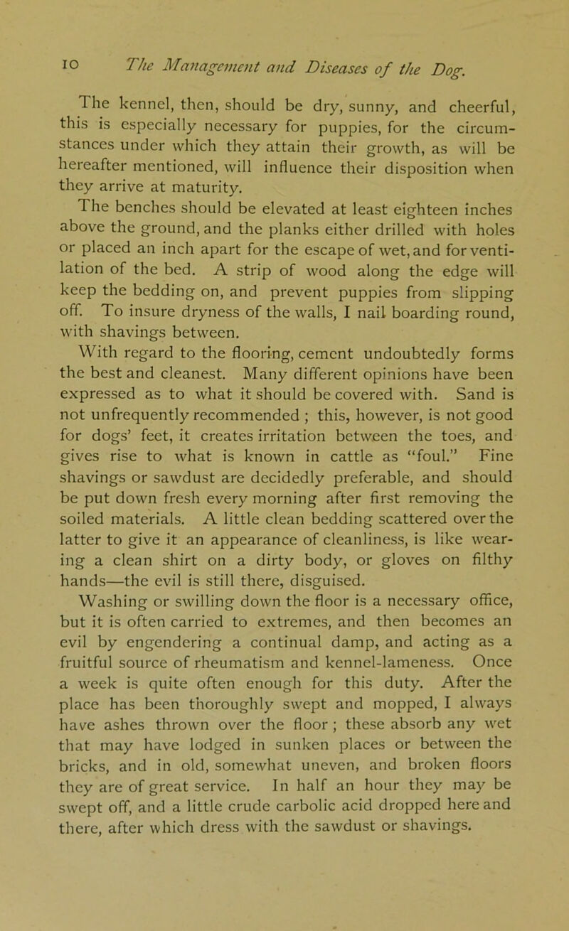 The kennel, then, should be dry, sunny, and cheerful, this is especially necessary for puppies, for the circum- stances under which they attain their growth, as will be hereafter mentioned, will influence their disposition when they arrive at maturity. The benches should be elevated at least eighteen inches above the ground, and the planks either drilled with holes or placed an inch apart for the escape of wet, and for venti- lation of the bed. A strip of wood along the edge will keep the bedding on, and prevent puppies from slipping off. To insure dryness of the walls, I nail boarding round, with shavings between. With regard to the flooring, cement undoubtedly forms the best and cleanest. Many different opinions have been expressed as to what it should be covered with. Sand is not unfrequently recommended ; this, however, is not good for dogs’ feet, it creates irritation between the toes, and gives rise to what is known in cattle as “foul.” Fine shavings or sawdust are decidedly preferable, and should be put down fresh every morning after first removing the soiled materials. A little clean bedding scattered over the latter to give it an appearance of cleanliness, is like wear- ing a clean shirt on a dirty body, or gloves on filthy hands—the evil is still there, disguised. Washing or swilling down the floor is a necessary office, but it is often carried to extremes, and then becomes an evil by engendering a continual damp, and acting as a fruitful source of rheumatism and kennel-lameness. Once a week is quite often enough for this duty. After the place has been thoroughly swept and mopped, I always have ashes thrown over the floor; these absorb any wet that may have lodged in sunken places or between the bricks, and in old, somewhat uneven, and broken floors they are of great service. In half an hour they may be swept off, and a little crude carbolic acid dropped here and there, after which dress with the sawdust or shavings.