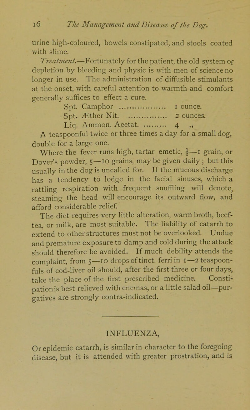 urine high-coloured, bowels constipated, and stools coated with slime. Treatment.—Fortunately for the patient, the old system of depletion b)'’ bleeding and physic is with men of science no longer in use. The administration of diffusible stimulants at the onset, with careful attention to warmth and comfort generally suffices to effect a cure. Spt. Camphor i ounce. Spt. .^ther Nit 2 ounces. Liq. Ammon. Acetat 4 ,, A teaspoonful twice or three times a day for a small dog, double for a large one. Where the fever runs high, tartar emetic, J—i grain, or Dover’s powder, 5—10 grains, may be given daily ; but this usually in the dog is uncalled for. If the mucous discharge has a tendency to lodge in the facial sinuses, which a rattling respiration with frequent snuffling will denote, steaming the head will encourage its outward flow, and afford considerable relief. The diet requires very little alteration, warm broth, beef- tea, or milk, are most suitable. The liability of catarrh to extend to other structures must not be overlooked. Undue and premature exposure to damp and cold during the attack should therefore be avoided. If much debility attends the complaint, from 5—10 drops of tinct. ferri in i—2 teaspoon- fuls of cod-liver oil should, after the first three or four days, take the place of the first prescribed medicine. Consti- pation is best relieved with enemas, or a little salad oil—pur- gatives are strongly contra-indicated. INFLUENZA, Or epidemic catarrh, is similar in character to the foregoing disease, but it is attended with greater prostration, and is