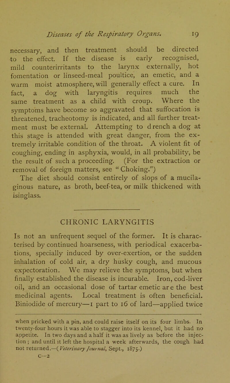 necessary, and then treatment should be directed to the effect. If the disease is early recognised, mild counterirritants to the larynx externally, hot fomentation or linseed-meal poultice, an emetic, and a warm moist atmosphere, will generally effect a cure. In fact, a dog with laryngitis requires much the same treatment as a child with croup. Where the symptoms have become so aggravated that suffocation is threatened, tracheotomy is indicated, and all further treat- ment must be external. Attempting to drench a dog at this stage is attended with great danger, from the ex- tremely irritable condition of the throat. A violent fit of coughing, ending in asphyxia, would, in all probability, be the result of such a proceeding. (For the extraction or removal of foreign matters, see “ Choking.”) The diet should consist entirely of slops of a mucila- ginous nature, as broth, beef-tea, or milk thickened with isinglass. CHRONIC LARYNGITIS Is not an unfrequent sequel of the former. It is charac- terised by continued hoarseness, with periodical exacerba- tions, specially induced by over-exertion, or the sudden inhalation of cold air, a dry husky cough, and mucous expectoration. We may relieve the symptoms, but when finally established the disease is incurable. Iron, cod-liver oil, and an occasional dose of tartar emetic are the best medicinal agents. Local treatment is often beneficial. Biniodide of mercury—i part to 16 of lard—applied twice when pricked with a pin, and could raise itself on its four limbs. In twenty-four hours it was able to stagger into its kennel, but it had no appetite. In two days and a half it was as lively as before the injec- tion ; and until it left the hospital a week afterwards, the cough had not returned.—(^Veterinary[outnal. Sept., 1875.) C—2