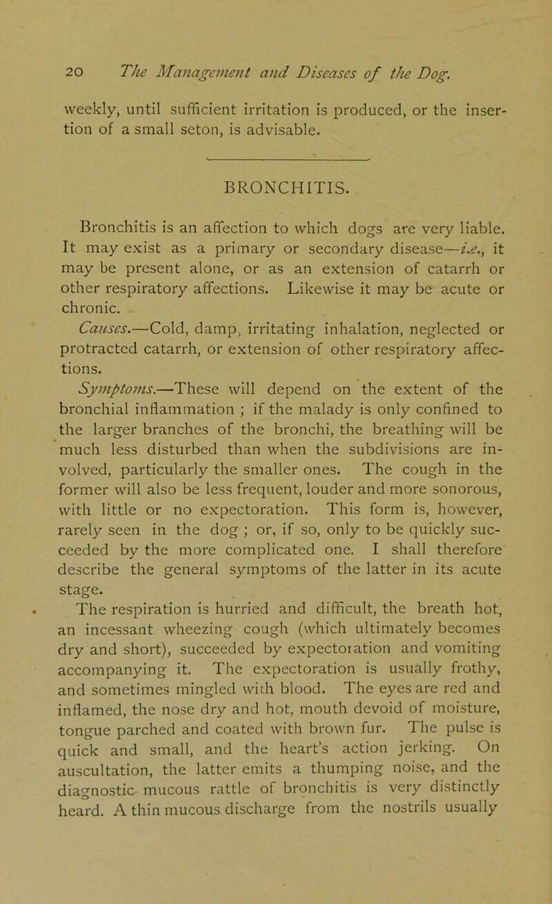 weekly, until sufficient irritation is produced, or the inser- tion of a small seton, is advisable. BRONCHITIS. Bronchitis is an affection to which dogs are very liable. It may exist as a primary or secondary disease—i.e., it may be present alone, or as an extension of catarrh or other respiratory affections. Likewise it may be acute or chronic. Causes.—Cold, damp, irritating inhalation, neglected or protracted catarrh, or extension of other respiratory affec- tions. Symptoms.—These will depend on the extent of the bronchial inflammation ; if the malady is only confined to the larger branches of the bronchi, the breathing will be much less disturbed than when the subdivisions are in- volved, particularly the smaller ones. The cough in the former will also be less frequent, louder and more sonorous, with little or no expectoration. This form is, however, rarely seen in the dog ; or, if so, only to be quickly suc- ceeded by the more complicated one. I shall therefore describe the general symptoms of the latter in its acute stage. The respiration is hurried and difficult, the breath hot, an incessant wheezing cough (which ultimately becomes dry and short), succeeded by expectoration and vomiting accompanying it. The expectoration is usually frothy, and sometimes mingled with blood. The eyes are red and inflamed, the nose dry and hot, mouth devoid of moisture, tongue parched and coated with brown fur. The pulse is quick and small, and the heart’s action jerking. On auscultation, the latter emits a thumping noise, and the diagnostic- mucous rattle of bronchitis is very distinctly heard. A thin mucous discharge from the nostrils usually