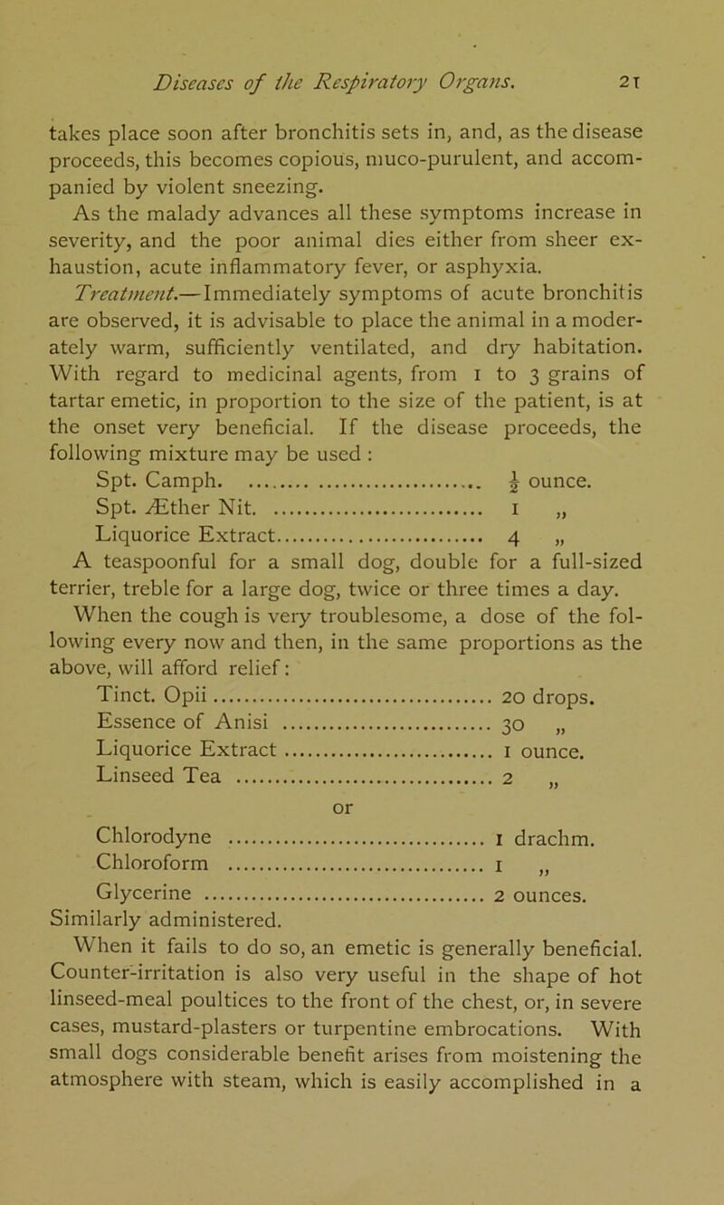 takes place soon after bronchitis sets in, and, as the disease proceeds, this becomes copious, muco-purulent, and accom- panied by violent sneezing. As the malady advances all these symptoms increase in severity, and the poor animal dies either from sheer ex- haustion, acute inflammatory fever, or asphyxia. Treatment.— Immediately symptoms of acute bronchitis are observed, it is advisable to place the animal in a moder- ately warm, sufficiently ventilated, and dry habitation. With regard to medicinal agents, from i to 3 grains of tartar emetic, in proportion to the size of the patient, is at the onset very beneficial. If the disease proceeds, the following mixture may be used : Spt. Camph | ounce. Spt. Aither Nit i „ Liquorice Extract 4 „ A teaspoonful for a small dog, double for a full-sized terrier, treble for a large dog, twice or three times a day. When the cough is veiy troublesome, a dose of the fol- lowing every now and then, in the same proportions as the above, will afford relief: Tinct. Opii Essence of Anisi ... 30 „ Liquorice Extract ... Linseed Tea or 2 „ Chlorodyne Chloroform I » Glycerine Similarly administered. When it fails to do so, an emetic is generally beneficial. Counter-irritation is also very useful in the shape of hot linseed-meal poultices to the front of the chest, or, in severe cases, mustard-plasters or turpentine embrocations. With small dogs considerable benefit arises from moistening the atmosphere with steam, which is easily accomplished in a