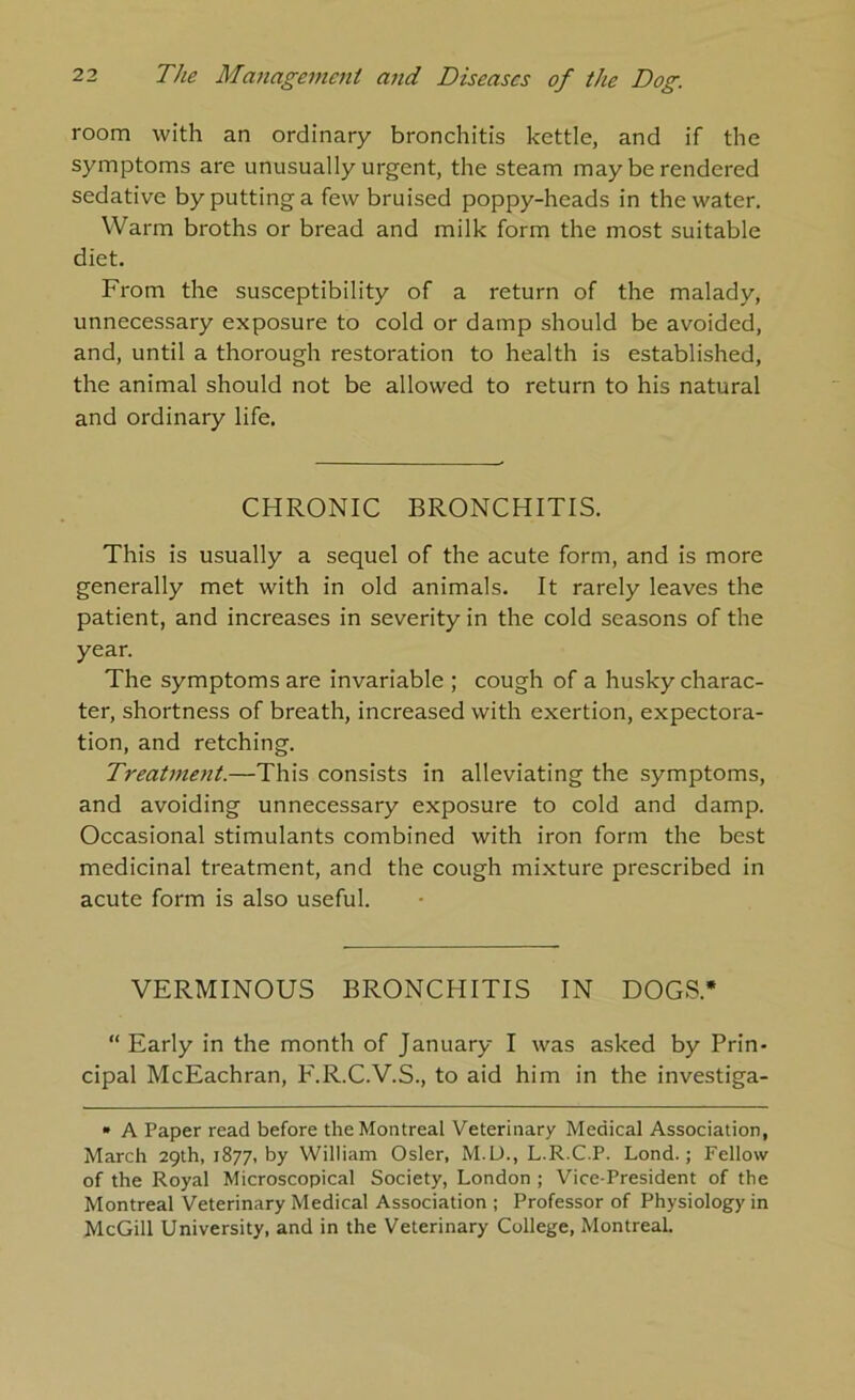 room with an ordinary bronchitis kettle, and if the symptoms are unusually urgent, the steam may be rendered sedative by putting a few bruised poppy-heads in the water. Warm broths or bread and milk form the most suitable diet. From the susceptibility of a return of the malady, unnecessary exposure to cold or damp should be avoided, and, until a thorough restoration to health is established, the animal should not be allowed to return to his natural and ordinary life. CHRONIC BRONCHITIS. This is usually a sequel of the acute form, and is more generally met with in old animals. It rarely leaves the patient, and increases in severity in the cold seasons of the year. The symptoms are invariable ; cough of a husky charac- ter, shortness of breath, increased with exertion, expectora- tion, and retching. Treatment.—This consists in alleviating the symptoms, and avoiding unnecessary exposure to cold and damp. Occasional stimulants combined with iron form the best medicinal treatment, and the cough mixture prescribed in acute form is also useful. VERMINOUS BRONCHITIS IN DOGS.* “ Early in the month of January I was asked by Prin- cipal McEachran, F.R.C.V.S., to aid him in the investiga- • A Paper read before the Montreal Veterinary Medical Association, March 29th, 1877, by William Osier, M.U., L.R.C.P. Lond.; Fellow of the Royal Microscopical Society, London ; Vice-President of the Montreal Veterinary Medical Association ; Professor of Physiology in McGill University, and in the Veterinary College, Montreal.