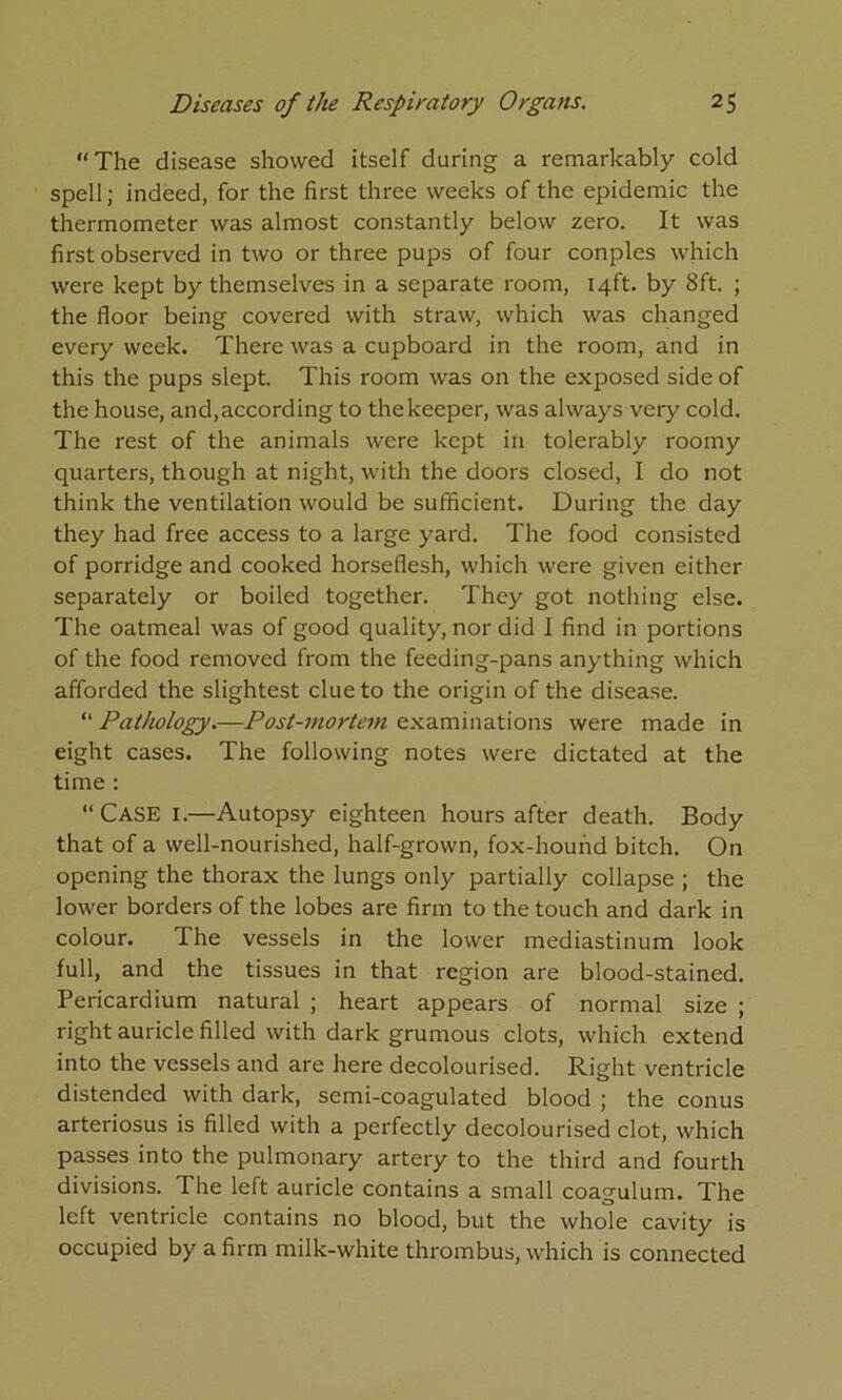 “The disease showed itself during a remarkably cold spell; indeed, for the first three weeks of the epidemic the thermometer was almost constantly below zero. It was first observed in two or three pups of four conples which were kept by themselves in a separate room, 14ft. by 8ft. ; the floor being covered with straw, which was changed every week. There was a cupboard in the room, and in this the pups slept. This room was on the exposed side of the house, and,according to thekeeper, was always very cold. The rest of the animals were kept in tolerably roomy quarters, though at night, with the doors closed, I do not think the ventilation would be sufficient. During the day they had free access to a large yard. The food consisted of porridge and cooked horseflesh, which were given either separately or boiled together. They got nothing else. The oatmeal was of good quality, nor did I find in portions of the food removed from the feeding-pans anything which afforded the slightest clue to the origin of the disease. “ Pathology.—Post-mortem examinations were made in eight cases. The following notes were dictated at the time : “Case I.—Autopsy eighteen hours after death. Body that of a well-nourished, half-grown, fox-hound bitch. On opening the thorax the lungs only partially collapse ; the lower borders of the lobes are firm to the touch and dark in colour. The vessels in the lower mediastinum look full, and the tissues in that region are blood-stained. Pericardium natural ; heart appears of normal size ; right auricle filled with dark grumous clots, which extend into the vessels and are here decolourised. Right ventricle distended with dark, semi-coagulated blood ; the conus arteriosus is filled with a perfectly decolourised clot, which passes into the pulmonary artery to the third and fourth divisions. The left auricle contains a small coagulum. The left ventricle contains no blood, but the whole cavity is occupied by a firm milk-white thrombus, which is connected