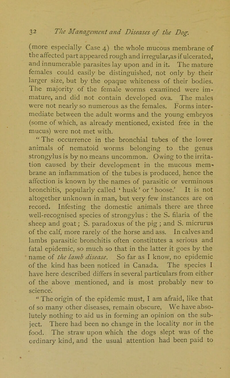 (more especially Case 4) the whole mucous membrane of the affected part appeared rough and irregular,as if ulcerated, and innumerable parasites lay upon and in it. The mature females could easily be distinguished, not only by their larger size, but by the opaque whiteness of their bodies. The majority of the female worms examined were im- mature, and did not contain developed ova. The males were not nearly so numerous as the females. Forms inter- mediate between the adult worms and the young embryos (some of which, as already mentioned, existed free in the mucus) were not met with. “ The occurrence in the bronchial tubes of the lower animals of nematoid worms belonging to the genus strongylus is by no means uncommon. Owing to the irrita- tion caused by their development in the mucous mem- brane an inflammation of the tubes is produced, hence the affection is known by the names of parasitic or verminous bronchitis, popularly called ‘ husk ’ or ‘ hoose.’ It is not altogether unknown in man, but very few instances are on record. Infesting the domestic animals there are three well-recognised species of strongylus : the S. filaria of the sheep and goat; S. paradoxus of the pig ; and S. micrurus of the calf, more rarely of the horse and ass. In calves and lambs parasitic bronchitis often constitutes a serious and fatal epidemic, so much so that in the latter it goes by the name of the lamb disease. So far as I know, no epidemic of the kind has been noticed in Canada. The species I have here described differs in several particulars from either of the above mentioned, and is most probably new to science. “ The origin of the epidemic must, I am afraid, like that of so many other diseases, remain obscure. We have abso- lutely nothing to aid us in forming an opinion on the sub- ject. There had been no change in the locality nor in the food. The straw upon which the dogs slept was of the ordinary kind, and the usual attention had been paid to
