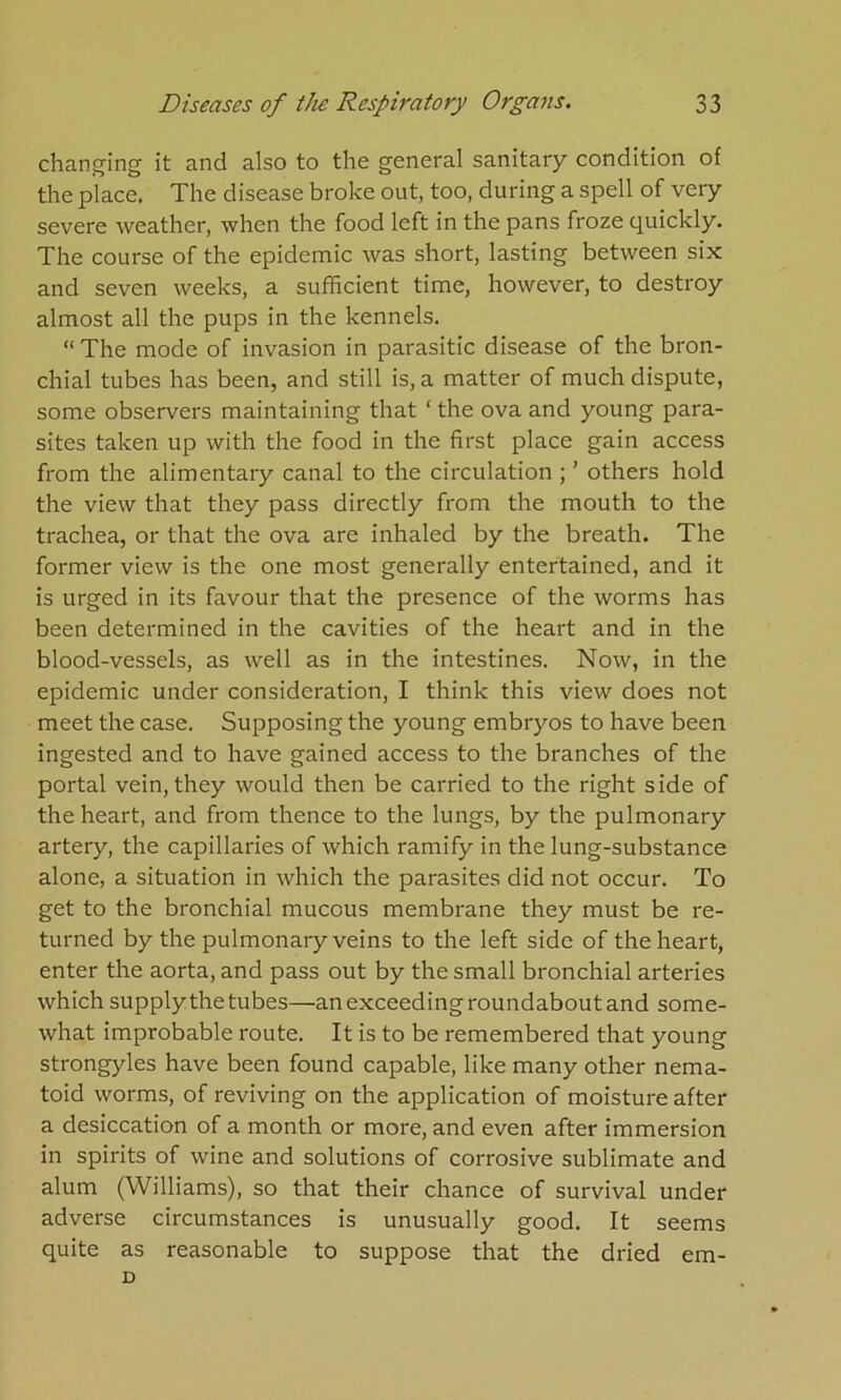 changing it and also to the general sanitary condition of the place. The disease broke out, too, during a spell of very severe weather, when the food left in the pans froze quickly. The course of the epidemic was short, lasting between six and seven weeks, a sufficient time, however, to destroy almost all the pups in the kennels. “ The mode of invasion in parasitic disease of the bron- chial tubes has been, and still is, a matter of much dispute, some observers maintaining that ‘ the ova and young para- sites taken up with the food in the first place gain access from the alimentary canal to the circulation ; ’ others hold the view that they pass directly from the mouth to the trachea, or that the ova are inhaled by the breath. The former view is the one most generally entertained, and it is urged in its favour that the presence of the worms has been determined in the cavities of the heart and in the blood-vessels, as well as in the intestines. Now, in the epidemic under consideration, I think this view does not meet the case. Supposing the young embryos to have been ingested and to have gained access to the branches of the portal vein, they would then be carried to the right side of the heart, and from thence to the lungs, by the pulmonary artery, the capillaries of which ramify in the lung-substance alone, a situation in which the parasites did not occur. To get to the bronchial mucous membrane they must be re- turned by the pulmonary veins to the left side of the heart, enter the aorta, and pass out by the small bronchial arteries which supply the tubes—an exceeding roundabout and some- what improbable route. It is to be remembered that young strongyles have been found capable, like many other nema- toid worms, of reviving on the application of moisture after a desiccation of a month or more, and even after immersion in spirits of wine and solutions of corrosive sublimate and alum (Williams), so that their chance of survival under adverse circumstances is unusually good. It seems quite as reasonable to suppose that the dried em- V)