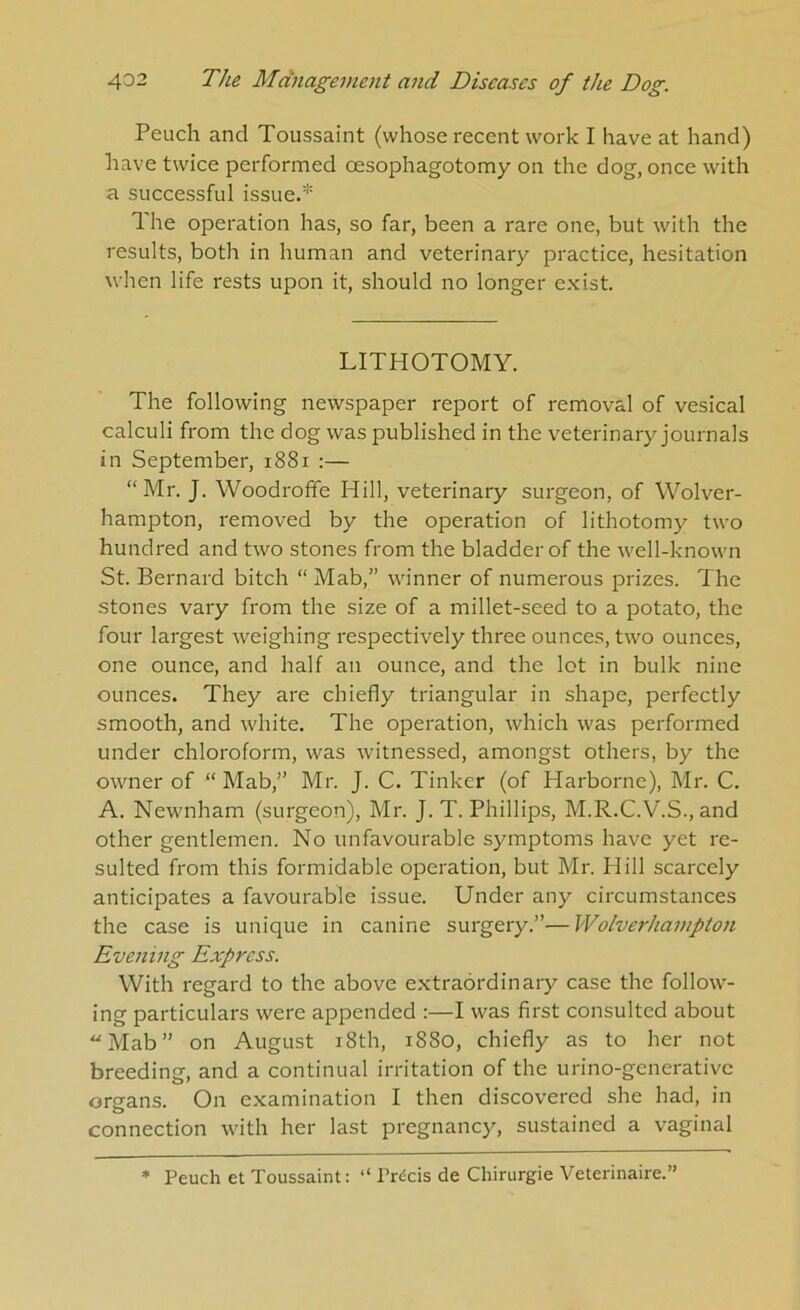 Peuch and Toussaint (whose recent work I have at hand) liave twice performed oesophagotomy on the dog, once with a successful issue.'’'' The operation has, so far, been a rare one, but with the results, both in human and veterinary practice, hesitation when life rests upon it, should no longer exist. LITHOTOMY. The following newspaper report of removal of vesical calculi from the dog was published in the veterinary journals in September, i88i :— “Mr. J. Woodroffe Hill, veterinary surgeon, of Wolver- hampton, removed by the operation of lithotomy two hundred and two stones from the bladder of the well-known St. Bernard bitch “ Mab,” winner of numerous prizes. The stones vary from the size of a millet-seed to a potato, the four largest weighing respectively three ounces, two ounces, one ounce, and half an ounce, and the lot in bulk nine ounces. They are chiefly triangular in shape, perfectly smooth, and white. The operation, which was performed under chloroform, was witnessed, amongst others, by the owner of “ Mab,” Mr. J. C. Tinker (of Harborne), Mr. C. A. Newnham (surgeon), Mr. J. T. Phillips, M.R.C.V.S., and other gentlemen. No unfavourable symptoms have yet re- sulted from this formidable operation, but Mr. Hill scarcely anticipates a favourable issue. Under any circumstances the case is unique in canine surgery.”—Wolverhampton Evening Express. With regard to the above extraordinary case the follow- ing particulars were appended :—I was first consulted about “Mab” on August i8th, 1880, chiefly as to her not breeding, and a continual irritation of the urino-generative organs. On examination I then discovered she had, in connection with her last pregnancy, sustained a vaginal * Peuch et Toussaint: “ Precis de Chirurgie Veterinaire.”