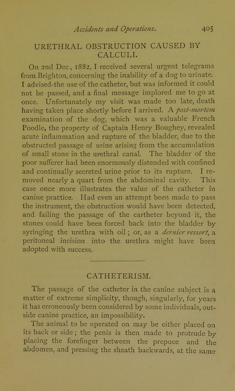 URETHRAL OBSTRUCTION CAUSED BY CALCULI. On 2nd Dec., 1882, I received several urgent telegrams from Brighton, concerning the inability of a dog to urinate. I advised-the use of the catheter, but was informed it could not be passed, and a final message implored me to go at once. Unfortunately my visit was made too late, death having taken place shortly before I arrived. A post-mortem examination of the dog, which was a valuable French Poodle, the property of Captain Henry Boughey, revealed acute inflammation and rupture of the bladder, due to the obstructed passage of urine arising from the accumulation of small stone in the urethral canal. The bladder of the poor sufferer had been enormously distended with confined and continually secreted urine prior to its rupture. I re- moved nearly a quart from the abdominal cavity. This case once more illustrates the value of the catheter in canine practice. Had even an attempt been made to pass the instrument, the obstruction would have been detected, and failing the passage of the cartheter beyond it, the stones could have been forced back into the bladder by syringing the urethra with oil; or, as a dernier ressort, a peritoneal incision into the urethra might have been adopted with success. CATHETERISM. The passage of the catheter in the canine subject is a matter of extreme simplicity, though, singularly, for years it has erroneously been considered by some individuals, out- side canine practice, an impossibility. The animal to be operated on may be either placed on its back or side; the penis is then made to protrude by placing the forefinger between the prepuce and the abdomen, and pressing the sheath backwards, at the same