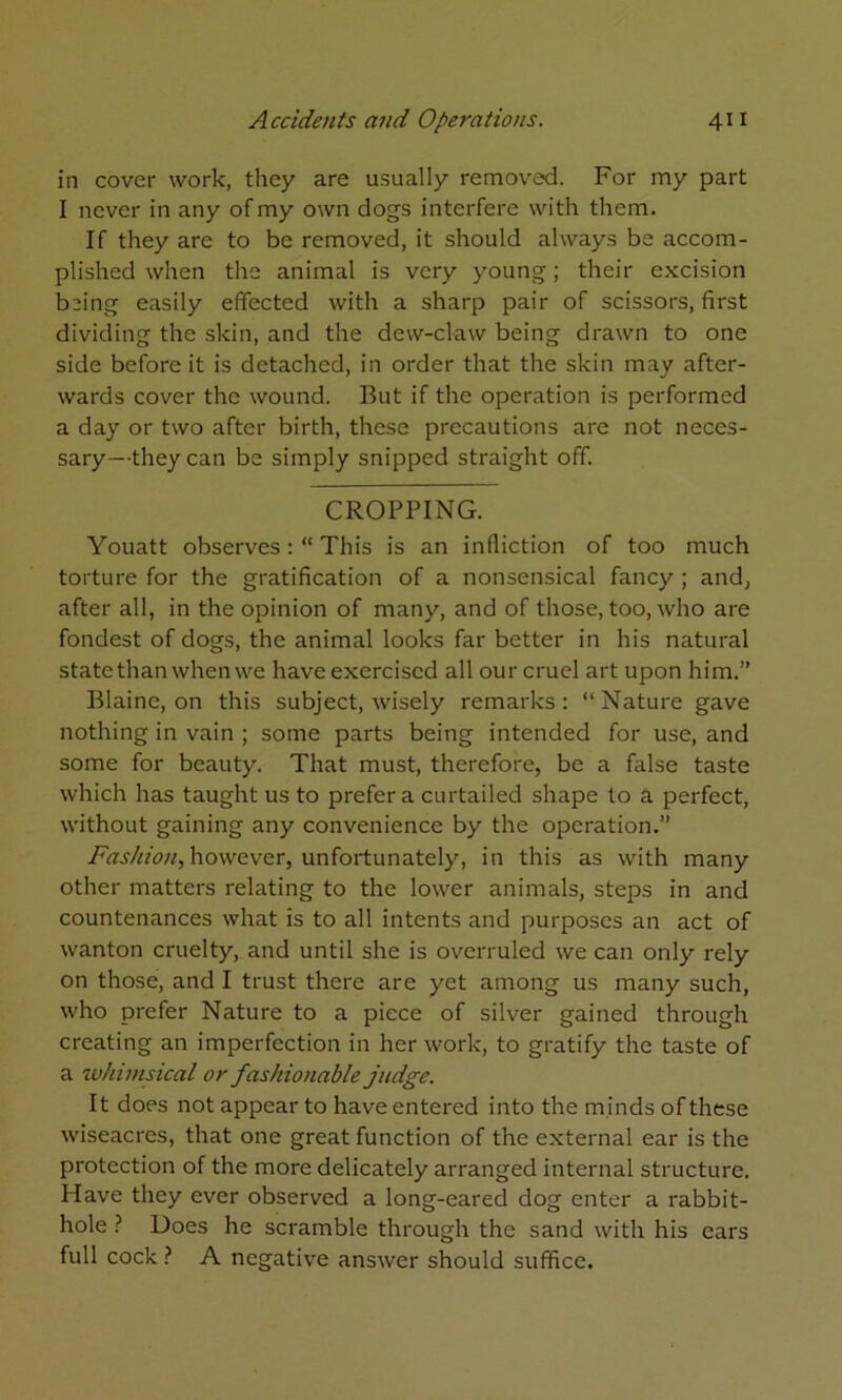 in cover work, they are usually removed. For my part I never in any of my own dogs interfere with them. If they are to be removed, it should always be accom- plished when the animal is very young; their excision being easily effected with a sharp pair of scissors, first dividing the skin, and the dew-claw being drawn to one side before it is detached, in order that the skin may after- wards cover the wound. But if the operation is performed a day or two after birth, these precautions are not neces- sary—they can be simply snipped straight off. CROPPING. Youatt observesThis is an infliction of too much torture for the gratification of a nonsensical fancy; and, after all, in the opinion of many, and of those, too, who are fondest of dogs, the animal looks far better in his natural state than when we have exercised all our cruel art upon him.” Blaine, on this subject, wisely remarks : “ Nature gave nothing in vain ; some parts being intended for use, and some for beauty. That must, therefore, be a false taste which has taught us to prefer a curtailed shape to a perfect, without gaining any convenience by the operation.” however, unfortunately, in this as with many other matters relating to the lower animals, steps in and countenances what is to all intents and purposes an act of wanton cruelty, and until she is overruled we can only rely on those, and I trust there are yet among us many such, who prefer Nature to a piece of silver gained through creating an imperfection in her work, to gratify the taste of a ivhinisical or fashionable judge. It does not appear to have entered into the minds of these wiseacres, that one great function of the external ear is the protection of the more delicately arranged internal structure. Have they ever observed a long-eared dog enter a rabbit- hole Does he scramble through the sand with his ears full cock ? A negative answer should suffice.