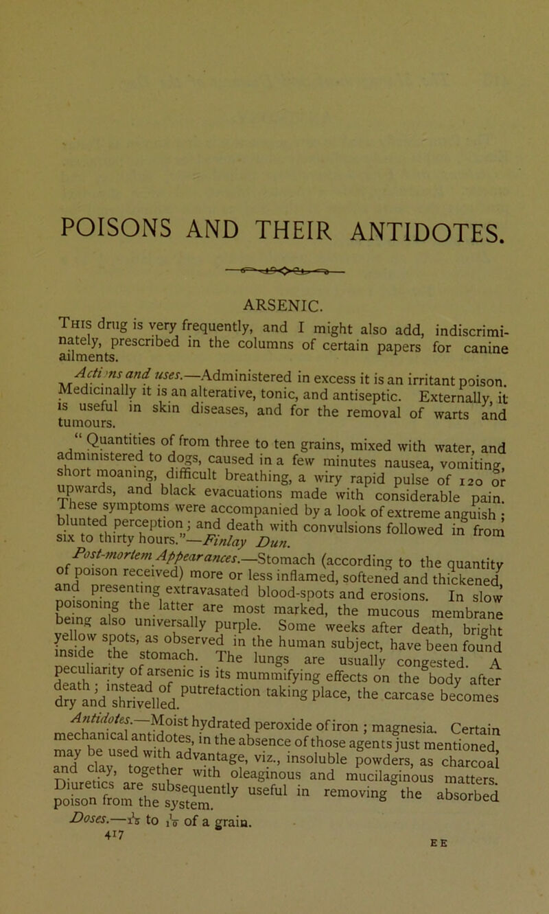 POISONS AND THEIR ANTIDOTES. ARSENIC. This drug is very frequently, and I might also add, indiscrimi- nately, prescribed m the columns of certain papers for canine ailments. —'Administered in excess it is an irritant poison. Medicinally it is an alterative, tonic, and antiseptic. Externally, it is useful in skin diseases, and for the removal of warts and tumours. “ Quantities of from three to ten grains, mixed with water, and administered to d^s, caused in a few minutes nausea, vomiting, short moaning, difficult breathing, a wiry rapid pulse of 120 or upwards, and black evacuations made with considerable pain. These symptoms were accompanied by a look of extreme anguish : blunted perception; and death with convulsions followed in from SIX to thirty hours.”—Dun. (according to the quantity of poison received) more or less inflamed, softened and thickened blood-spots and erosions. In slow poisoning the latter are most marked, the mucous membrane being also universally purple. Some weeks after death, bright ye low spots, as observed in the human subject, have been found inside the stomach. The lungs are usualN coLesLd A mummifying effects on the body after Aimdohs.—yioi^t hydrated peroxide of iron ; magnesia. Certain mS b^ usl^wiffi S’ agents just mentioned, Y be used with advantage, viz., insoluble powders, as charcoal oleaginous and mucilaginous matters Diuretics are subsequently useful in removing the absorbed poison from the system. ® ^uburoea Doses.—to iV of a grain. EE