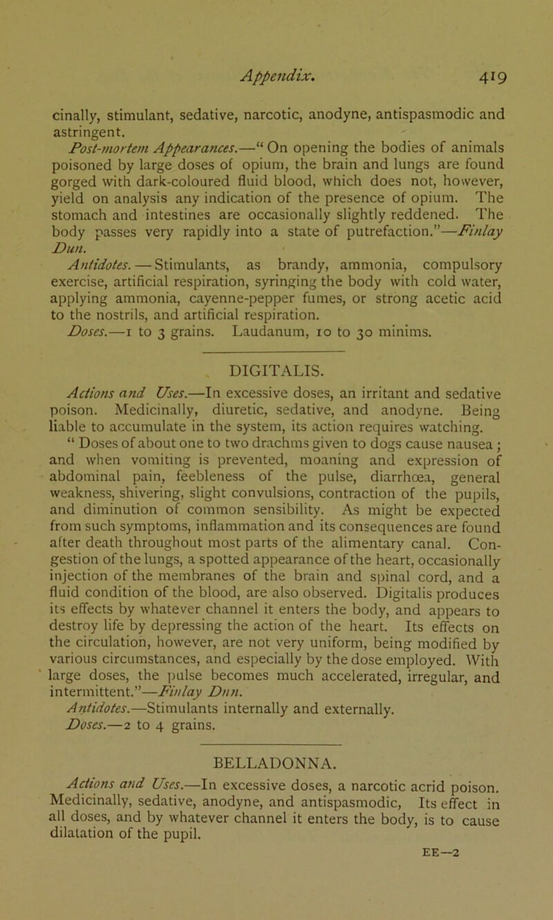 cinally, stimulant, sedative, narcotic, anodyne, antispasmodic and astringent. Post-mortem Appearances.—“ On opening the bodies of animals poisoned by large doses of opium, the brain and lungs are found gorged with dark-coloured fluid blood, which does not, however, yield on analysis any indication of the presence of opium. The stomach and intestines are occasionally slightly reddened. The body passes very rapidly into a state of putrefaction.”—Finlay Dun. Antidotes. — Stimulants, as brandy, ammonia, compulsory exercise, artificial respiration, syringing the body with cold water, applying ammonia, cayenne-pepper fumes, or strong acetic acid to the nostrils, and artificial respiration. Doses.—I to 3 grains. Laudanum, 10 to 30 minims. DIGITALIS. Actions and Uses.—In excessive doses, an irritant and sedative poison. Medicinally, diuretic, sedative, and anodyne. Being liable to accumulate in the system, its action requires watching. “ Doses of about one to two drachms given to dogs cause nausea; and when vomiting is prevented, moaning and expression of abdominal pain, feebleness of the pulse, diarrhcsa, general weakness, shivering, slight convulsions, contraction of the pupils, and diminution of common sensibility. As might be expected from such symptoms, inflammation and its consequences are found after death throughout most parts of the alimentary canal. Con- gestion of the lungs, a spotted appearance of the heart, occasionally injection of the membranes of the brain and spinal cord, and a fluid condition of the blood, are also observed. Digitalis produces its effects by whatever channel it enters the body, and appears to destroy life by depressing the action of the heart. Its effects on the circulation, however, are not very uniform, being modified by various circumstances, and especially by the dose employed. With large doses, the pulse becomes much accelerated, irregular, and intermittent.”—Finlay Dun. Antidotes.—Stimulants internally and externally. Doses.—2 to 4 grains. BELLADONNA. Actions and Uses.—In excessive doses, a narcotic acrid poison. Medicinally, sedative, anodyne, and antispasmodic, Its effect in all doses, and by whatever channel it enters the body, is to cause dilatation of the pupil. EE—2