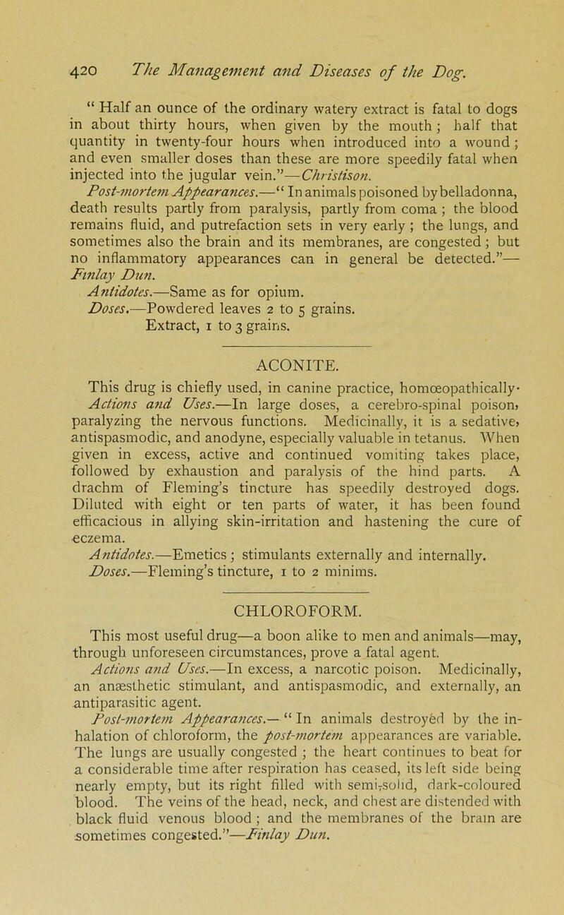 “ Half an ounce of the ordinary watery extract is fatal to dogs in about thirty hours, when given by the mouth; half that quantity in twenty-four hours when introduced into a wound ; and even smaller doses than these are more speedily fatal when injected into the jugular vein.”—Christison. Postmiortem Appeararices.—“ In animals poisoned by belladonna, death results partly from paralysis, partly from coma ; the blood remains fluid, and putrefaction sets in very early ; the lungs, and sometimes also the brain and its membranes, are congested; but no inflammatory appearances can in general be detected.”— Fmlay Dun. Afiiidotes.—Same as for opium. Doses.—Powdered leaves 2 to 5 grains. Extract, i to 3 grains. ACONITE. This drug is chiefly used, in canine practice, homceopathically Actions atid Uses.—In large doses, a cerebro-spinal poison> paralyzing the nervous functions. Medicinally, it is a sedative* antispasmodic, and anodyne, especially valuable in tetanus. When given in excess, active and continued vomiting takes place, followed by exhaustion and paralysis of the hind parts. A drachm of Fleming’s tincture has speedily destroyed dogs. Diluted with eight or ten parts of water, it has been found efficacious in allying skin-irritation and hastening the cure of eczema. Antidotes.—Emetics; stimulants externally and internally. Doses.—Fleming’s tincture, i to 2 minims. CHLOROFORM. This most useful drug—a boon alike to men and animals—may, through unforeseen circumstances, prove a fatal agent. Actions and Uses.—In excess, a narcotic poison. Medicinally, an anaesthetic stimulant, and antispasmodic, and externally, an antiparasitic agent. Post-mortem Appearances.— “ In animals destroyed by the in- halation of chloroform, the post-mortem appearances are variable. The lungs are usually congested ; the heart continues to beat for a considerable time after respiration has ceased, its left side being nearly empty, but its right filled with semiTSolid, dark-coloured blood. The veins of the head, neck, and chest are distended with black fluid venous blood ; and the membranes of the brain are sometimes congested.”—Finlay Dun.