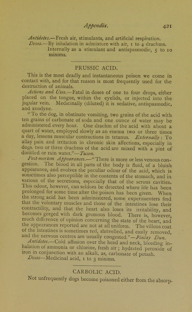 Antidotes.—Fresh air, stimulants, and artificial respiration. Doses.—By inhalation in admixture with air, i to 4 drachms. Internally as a stimulant and antispasmodic, s to 10 minims. PRUSSIC ACID. This is the most deadly and instantaneous poison we come in contact with, and for that reason is most frequently used for the destruction of animals. Actions and Uses.—Fatal in doses of one to four drops, either placed on the tongue, within the eyelids, or injected into the jugular vein. Medicinally (diluted) it is sedative, antispasmodic, and anodyne. “To the dog, in obstinate vomiting, two grains of the acid with ten grains of carbonate of soda and one ounce of water may be administered every hour. One drachm of the acid with about a quart of water, employed slowly as an enema two or three times a day, lessens muscular contractions in tetanus. Externally : To allay pain and irritation in chronic skin affections, especially in dogs, two or three drachms of the acid are mixed with a pint of distilled or rain water.”—Tuson. Post-mortem Appearances.—“ There is more or less venous con- gestion. The blood in all parts of the body is fluid, of a bluish appearance, and evolves the peculiar odour of the acid, which is sometimes also perceptible in the contents of the stomach, and in various of the secretions, especially that of the serous cavities. This odour, however, can seldom be detected where life has been prolonged for some time after the poison has been given. When the strong acid has been administered, some experimenters find that the voluntary muscles and those of the intestines lose their contractility, and that the heart also loses its irritability, and becomes gorged with dark grumous blood. There is, however, much difference of opinion concerning the state of the heart, and the appearances reported are not at all uniform. The villous coat of the intestines is sometimes red, shrivelled, and easily removed, and the nervous centres are usually congested.”—AiVr/ay Dun. ’ Antidotes. Cold allusion over the head and neck, bleeding in- halation of ammonia or chlorine, fresh air ; hydrated peroxide of iron in conjunction with an alkali, as, carbonate of potash. Doses—Medicinal acid, i to 3 minims. CARBOLIC ACID. Not unfrequently dogs become poisoned either from the absorp-