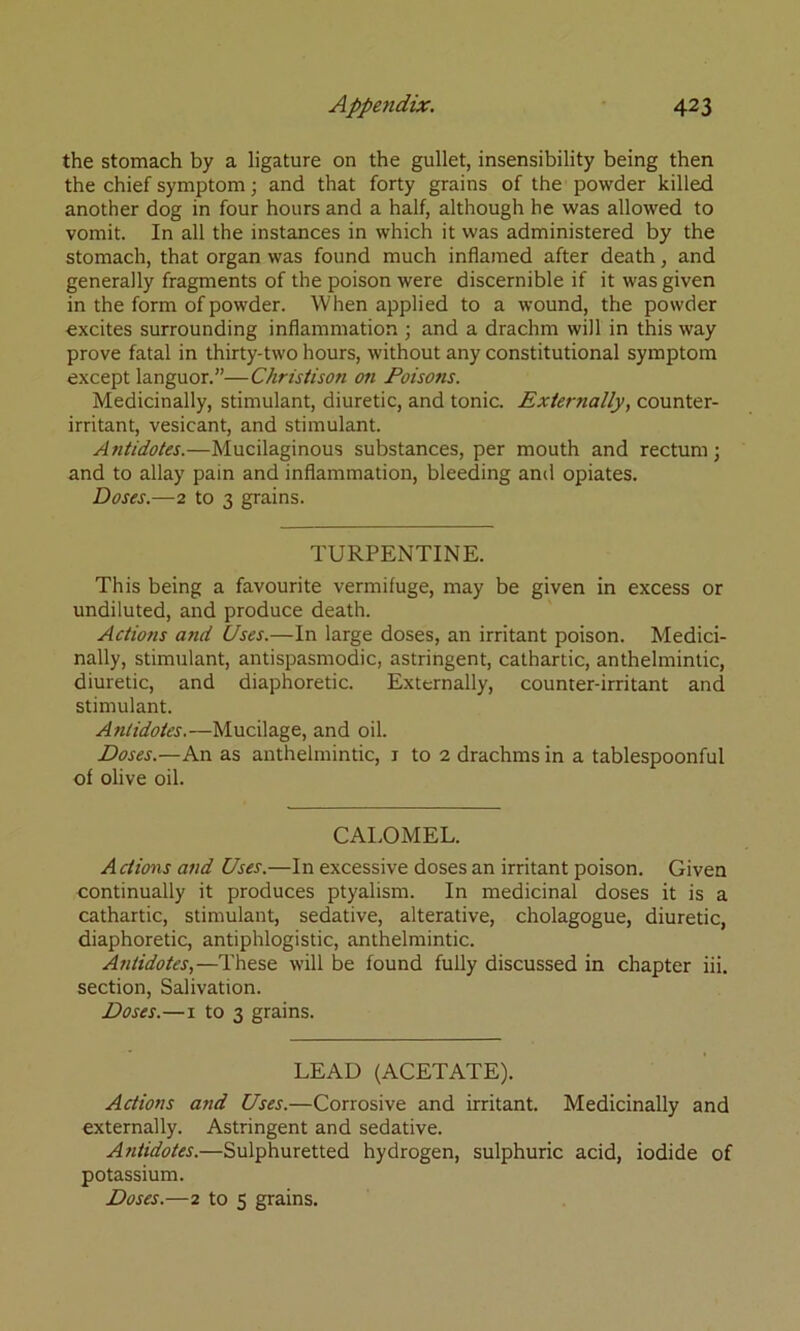 the stomach by a ligature on the gullet, insensibility being then the chief symptom; and that forty grains of the powder killed another dog in four hours and a half, although he was allowed to vomit. In all the instances in which it was administered by the stomach, that organ was found much inflamed after death, and generally fragments of the poison were discernible if it was given in the form of powder. When applied to a wound, the powder excites surrounding inflammation ; and a drachm will in this way prove fatal in thirty-two hours, without any constitutional symptom except languor.”—Christison on Foiso?is. Medicinally, stimulant, diuretic, and tonic. Externally, counter- irritant, vesicant, and stimulant. Antidotes.—Mucilaginous substances, per mouth and rectum; and to allay pain and inflammation, bleeding and opiates. Doses.—2 to 3 grains. TURPENTINE. This being a favourite vermifuge, may be given in excess or undiluted, and produce death. Actions and Uses.—In large doses, an irritant poison. Medici- nally, stimulant, antispasmodic, astringent, cathartic, anthelmintic, diuretic, and diaphoretic. Externally, counter-irritant and stimulant. Antidotes.—Mucilage, and oil. Doses.—An as anthelmintic, i to 2 drachms in a tablespoonful of olive oil. CAI.OMEL. Actions and Uses.—In excessive doses an irritant poison. Given continually it produces ptyalism. In medicinal doses it is a cathartic, stimulant, sedative, alterative, cholagogue, diuretic, diaphoretic, antiphlogistic, anthelmintic. Antidotes,—These will be found fully discussed in chapter iii. section. Salivation. Doses.—I to 3 grains. LEAD (ACETATE). Actions and Uses.—Corrosive and irritant. Medicinally and externally. Astringent and sedative. Antidotes.—Sulphuretted hydrogen, sulphuric acid, iodide of potassium. Doses.—2 to 5 grains.