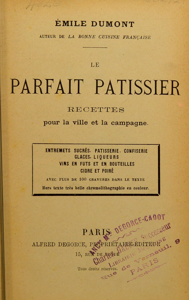 ÉMILE DUMONT AUTEUR DE LA BONNE CUISINE FRANÇAISE LE PARFAIT PATISSIER RECETTES pour la ville et la campagne. ENTREMETS SUCRÉS, PATISSERIE, CONFISERIE GLACES. LIQUEURS VINS EN FUTS ET EN BOUTEILLES CIDRE ET POIRÉ AVEC PLUS DE 100 GRAVURES DANS LE TEXTE Hors texte très belle chromolithographie en couleur. ALFRED DEGORCE, PJ^PRIETA^I-EÊ-EDITEGR 15, RL^ 0 \ \ A A Tous droits réservés. Ô-