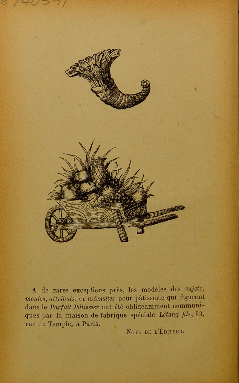 A de rares exceptions près, les modèles des sujets, moules, attributs, ei ustensiles pour pâtisserie qui figurent dans le Parfait Pâtissier ont été obligeamment communi- qués par la maison de fabrique spéciale Létang fils, 83, rue du Temple, à Paris. Note de l’Éditeur.