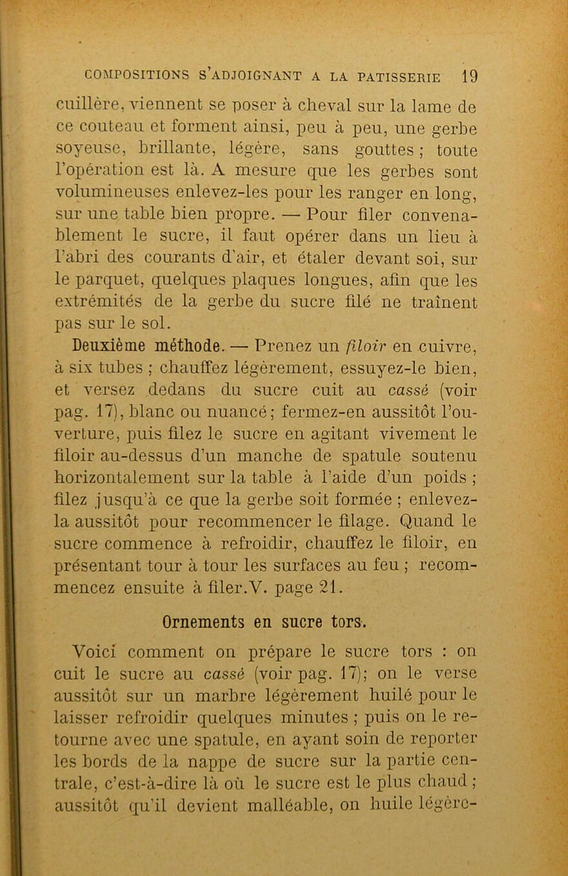cuillère, viennent se poser à cheval sur la lame de ce couteau et forment ainsi, peu à peu, une gerbe soyeuse, brillante, légère, sans gouttes ; toute l’opération est là. A mesure que les gerbes sont volumineuses enlevez-les pour les ranger en long, sur une table bien propre. — Pour filer convena- blement le sucre, il faut opérer dans un lieu à l’abri des courants d'air, et étaler devant soi, sur le parquet, quelques plaques longues, afin que les extrémités de la gerbe du sucre blé ne traînent pas sur le sol. Deuxième méthode. — Prenez un flloir en cuivre, à six tubes ; chauffez légèrement, essuyez-le bien, et versez dedans du sucre cuit au cassé (voir pag. 17), blanc ou nuancé; fermez-en aussitôt l’ou- verture, puis filez le sucre en agitant vivement le flloir au-dessus d’un manche de spatule soutenu horizontalement sur la table à l’aide d’un poids ; filez jusqu’à ce que la gerbe soit formée ; enlevez- la aussitôt pour recommencer le filage. Quand le sucre commence à refroidir, chauffez le flloir, en présentant tour à tour les surfaces au feu ; recom- mencez ensuite à filer.V. page 21. Ornements en sucre tors. Voici comment on prépare le sucre tors : on cuit le sucre au cassé (voir pag. 17); on le verse aussitôt sur un marbre légèrement huilé pour le laisser refroidir quelques minutes ; puis on le re- tourne avec une spatule, en ayant soin de reporter les bords de la nappe de sucre sur la partie cen- trale, c’est-à-dire là où le sucre est le plus chaud ; aussitôt qu’il devient malléable, on huile légère-