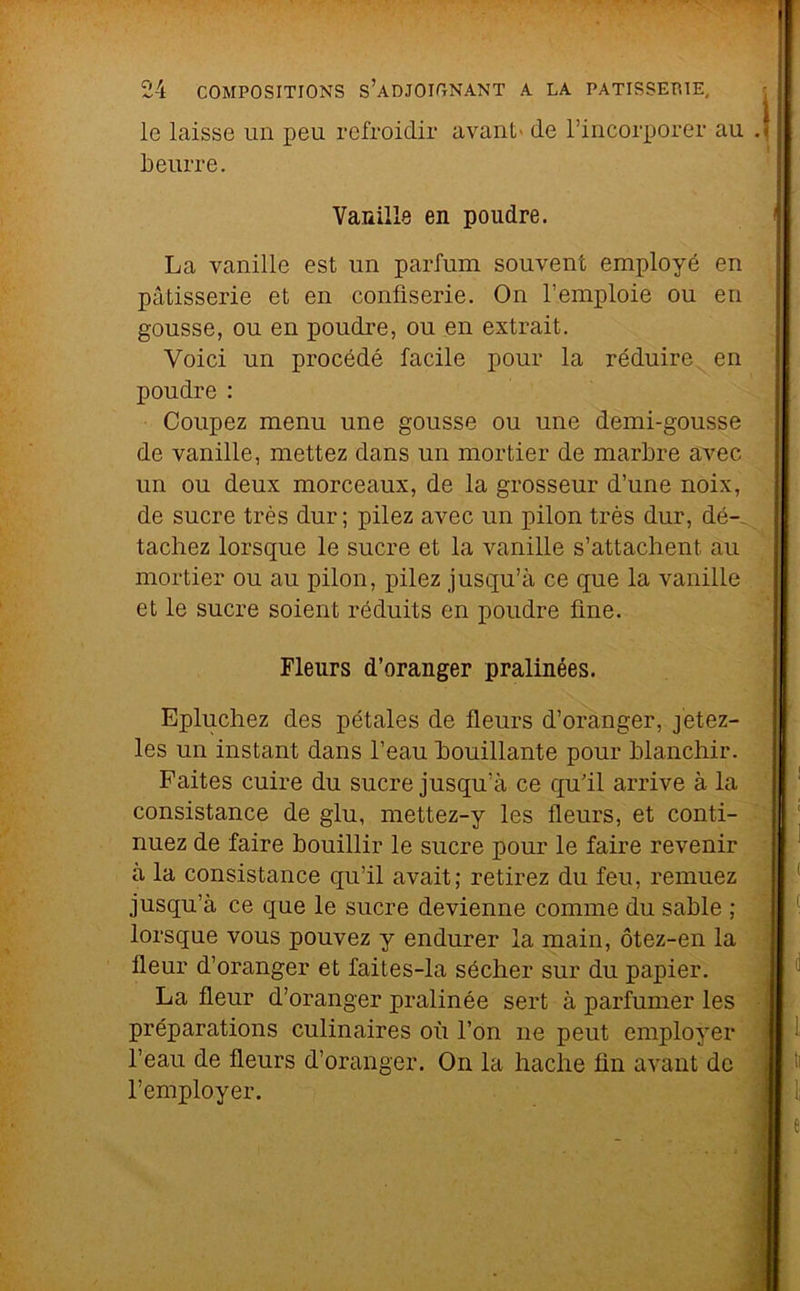 le laisse un peu refroidir avant- de l’incorporer au Leurre. Vanille en poudre. La vanille est un parfum souvent employé en pâtisserie et en confiserie. On l’emploie ou en gousse, ou en poudre, ou en extrait. Voici un procédé facile pour la réduire en poudre : Coupez menu une gousse ou une demi-gousse de vanille, mettez dans un mortier de marbre avec un ou deux morceaux, de la grosseur d’une noix, de sucre très dur; pilez avec un pilon très dur, dé- tachez lorsque le sucre et la vanille s’attachent au mortier ou au pilon, pilez jusqu’à ce que la vanille et le sucre soient réduits en poudre fine. Fleurs d’oranger pralinées. Epluchez des pétales de fleurs d’oranger, j'etez- les un instant dans l’eau bouillante pour blanchir. Faites cuire du sucre jusqu’à ce qu’il arrive à la consistance de glu, mettez-y les fleurs, et conti- nuez de faire bouillir le sucre pour le faire revenir à la consistance qu’il avait; retirez du feu, remuez jusqu’à ce que le sucre devienne comme du sable ; lorsque vous pouvez y endurer la main, ôtez-en la fleur d’oranger et faites-la sécher sur du papier. La fleur d’oranger pralinée sert à parfumer les préparations culinaires où l’on ne peut employer l’eau de fleurs d’oranger. On la hache fin avant do l’employer.
