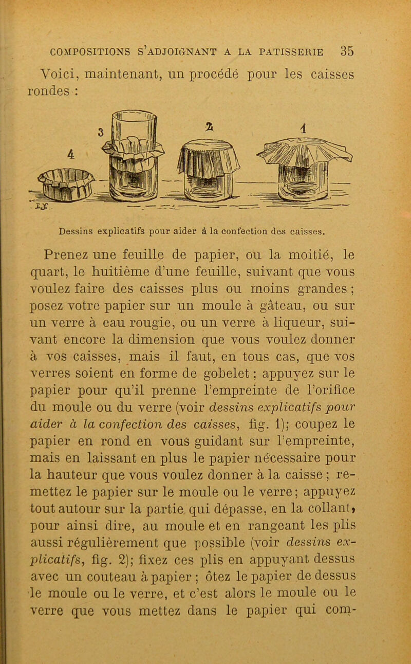 Voici, maintenant, un procédé pour les caisses rondes : Dessins explicatifs pour aider à la confection des caisses. Prenez une feuille de papier, ou la moitié, le quart, le huitième d’une feuille, suivant que vous voulez faire des caisses plus ou moins grandes ; posez votre papier sur un moule à gâteau, ou sur un verre à eau rougie, ou un verre à liqueur, sui- vant encore la dimension que vous voulez donner à vos caisses, mais il faut, en tous cas, que vos verres soient en forme de gobelet ; appuyez sur le papier pour qu’il prenne l’empreinte de l’oriûce du moule ou du verre (voir dessins explicatifs pour aider à la confection des caisses, fig. 1); coupez le papier en rond en vous guidant sur l’empreinte, mais en laissant en plus le papier nécessaire pour la hauteur que vous voulez donner à la caisse ; re- mettez le papier sur le moule ou le verre; appuyez tout autour sur la partie qui dépasse, en la collani» pour ainsi dire, au moule et en rangeant les plis aussi régulièrement que possible (voir dessins ex- plicatifs, fig. 2); fixez ces plis en appuyant dessus avec un couteau à papier ; ôtez le papier de dessus le moule ou le verre, et c’est alors le moule ou le verre que vous mettez dans le papier qui con^