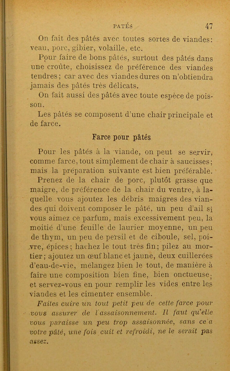 On fait des pâtés avec toutes sortes de viandes: veau, porc, gibier, volaille, etc. Pour faire de bons pâtés, surtout des pâtés dans une croûte, choisissez de préférence des viandes tendres; car avec des viandes dures on n’obtiendi-a jamais des pâtés très délicats. On fait aussi des pâtés avec toute espèce de pois- son. Les pâtés se composent d’une chair principale et de farce. Farce pour pâtés Pour les pâtés à la viande, on peut se servir, comme farce, tout simplement de chair à saucisses; mais la préparation suivante est bien préférable. Prenez de la chair de porc, plutôt grasse que maigre, de préférence de la chair du ventre, à la- quelle vous ajoutez les débris maigres des vian- des qui doivent composer le pâté, un peu d’ail si vous aimez ce parfum, mais excessivement peu, la moitié d’une feuille de laurier moyenne, un peu de thym, un peu de persil et de ciboule, sel, poi- vre, épices; hachez le tout très fin.; pilez au mor- tier; ajoutez un oeuf blanc et jaune, deux cuillerées d’eau-de-vie, mélangez bien le tout, de manière à faire une composition bien fine, bien onctueuse- et servez-vous en pour remplir les vides entre le,s viandes et les cimenter ensemble. Faites cuire un tout petit peu de cette farce pour vous assurer de lassaisonnement. Il faut qu'elle vous paraisse un peu trop assaisonnée, sans ce'a votre pâté, une fois cuit et refroidi, ne le serait pas assez.