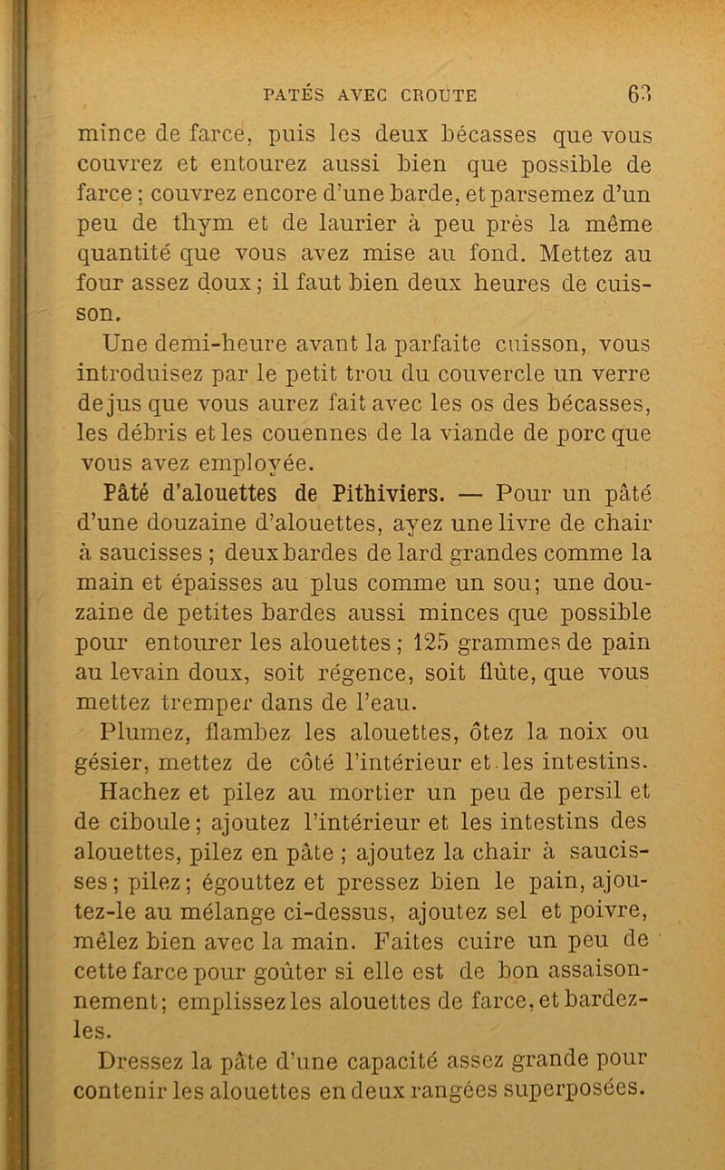 mince de farce, puis les deux bécasses que vous couvrez et entourez aussi bien que possible de farce ; couvrez encore d’une barde, et parsemez d’un peu de thym et de laurier à peu près la même quantité que vous avez mise au fond. Mettez au four assez doux ; il faut bien deux heures de cuis- son. Une demi-heure avant la parfaite cuisson, vous introduisez par le petit trou du couvercle un verre de jus que vous aurez fait avec les os des bécasses, les débris et les couennes de la viande de porc que vous avez employée. Pâté d’alouettes de Pithiviers. — Pour un pâté d’une douzaine d’alouettes, ayez une livre de chair à saucisses ; deux bardes de lard grandes comme la main et épaisses au plus comme un sou; une dou- zaine de petites bardes aussi minces que possible pour entourer les alouettes ; 125 grammes de pain au levain doux, soit régence, soit flûte, que vous mettez tremper dans de l’eau. Plumez, flambez les alouettes, ôtez la noix ou gésier, mettez de côté l’intérieur et.les intestins. Hachez et pilez au mortier un peu de persil et de ciboule ; ajoutez l’intérieur et les intestins des alouettes, pilez en pâte ; ajoutez la chair à saucis- ses; pilez; égouttez et pressez bien le pain, ajou- tez-le au mélange ci-dessus, ajoutez sel et poivre, mêlez bien avec la main. Faites cuire un peu de cette farce pour goûter si elle est de bon assaison- nement; emplissez les alouettes de farce, et bardez- les. Dressez la pâte d’une capacité assez grande pour contenir les alouettes en deux rangées superposées.