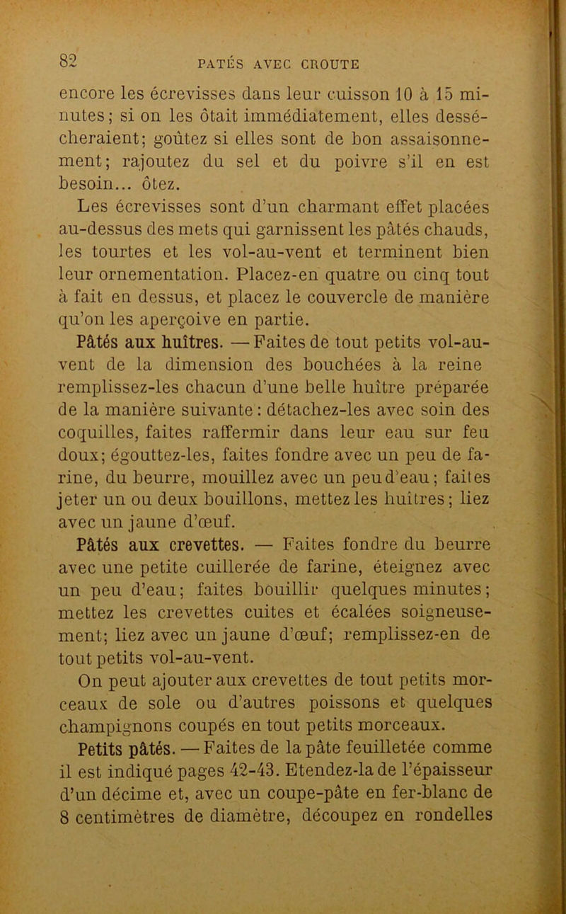 encoTo les écrevisses dans leur cuisson 10 à 15 mi- nutes ; si on les ôtait immédiatement, elles dessé- cheraient; goûtez si elles sont de bon assaisonne- ment; rajoutez du sel et du poivre s’il en est besoin... ôtez. Les écrevisses sont d’un charmant effet placées au-dessus des mets qui garnissent les pâtés chauds, les tourtes et les vol-au-vent et terminent bien leur ornementation. Placez-en quatre ou cinq tout à fait en dessus, et placez le couvercle de manière qu’on les aperçoive en partie. Pâtés aux huîtres. —Faites de tout petits vol-au- vent de la dimension des bouchées à la reine remplissez-les chacun d’une belle huître préparée de la manière suivante : détachez-les avec soin des coquilles, faites raffermir dans leur eau sur feu doux; égouttez-les, faites fondre avec un peu de fa- rine, du beurre, mouillez avec un peu d’eau; faites jeter un ou deux bouillons, mettez les huîtres; liez avec un jaune d’œuf. Pâtés aux crevettes. — Faites fondre du beurre avec une petite cuillerée de farine, éteignez avec un peu d’eau; faites bouillir quelques minutes ; mettez les crevettes cuites et écalées soigneuse- ment; liez avec un jaune d’œuf; remplissez-en de tout petits vol-au-vent. On peut ajouter aux crevettes de tout petits mor- ceaux de sole ou d’autres poissons et quelques champignons coupés en tout petits morceaux. Petits pâtés. — Faites de la pâte feuilletée comme il est indiqué pages 42-43. Etendez-lade l’épaisseur d’un décime et, avec un coupe-pâte en fer-blanc de 8 centimètres de diamètre, découpez en rondelles