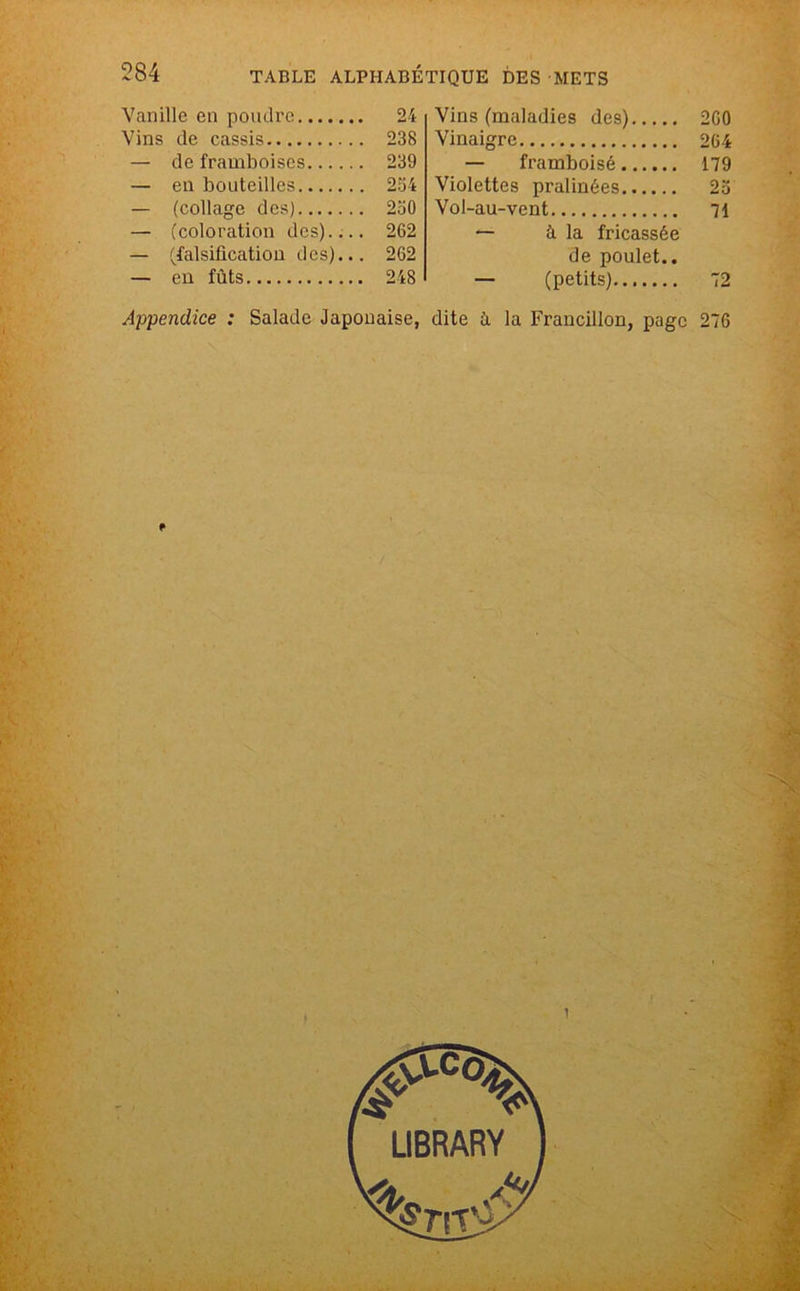 Vanille en poudre 24 Vins de cassis 238 — de framboises 239 — en bouteilles 234 — (collage des) 2o0 — (coloration des).,.. 262 — (falsiflcation des)... 262 — en fûts 248 Vins (maladies des) 260 Vinaigre 264 — framboisé 179 Violettes pralinées 23 Vol-au-vent 71 — à la fricassée de poulet.. — (petits) 72 Appendice : Salade Japonaise, dite îi la Francilien, page 276
