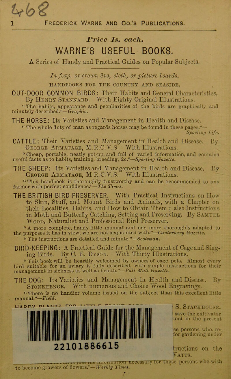 Price Is. each. WARNE’S USEFUL BOOKS. A Series of Handy and Practical Guides on Popular Subjects. In j'cap. or crown 8vo, cloth, or picture hoards. HANDBOOKS FOB. THE COUNTRY AND SEASIDE. OUT-DOOR COMMON BIRDS: Their Habits and General Characteristics. By Henry Stannard. With Eighty Original Illustrations. “The habits, appearance and peculiarities of the birds are graphically and minutely described.”—Graphic. THE HORSE: Its Varieties and Management in Health and Disease. “ The whole duty of man as regards horses may be found in these pages.”— Sport in a Life. CATTLE: Their Varieties and Management in Health and Disease. By George Armatage, M.R.C.V.S. With Illustrations. “ Cheap, portable, neatly got-up, and full of varied information, and contains useful facts as to habits, training, breeding, &c.”—Sporting Gazette. THE SHEEP: Its Varieties and Management in Health and Disease. By George Armatage, M.R.C.V.S. With Illustrations. “This handbook is thoroughly trustworthy and can be recommended to any farmer with perfect confidence.”—The Times. THE BRITISH BIRD PRESERVER. With Practical Instructions ou How- to Skin, Stuff, and Mount Birds and Animals, with a Chapter on their Localities, Habits, and How to Obtain Them ; also Instructions in Moth and Butterfly Catching, Setting and Preserving. By Samuel Wood, Naturalist and Professional Bird Preserver. “A more complete, handy little manual, and one more thoroughly adapted to the purposes it has in view, we are not acquainted with.”—Canterbury Gazette. “ The instructions are detailed and minute.”—Scotsman. BIRD-KEEPING: A Practical Guide for the Management of Cageaud Sing- ing Birds. By C. E. Dyson. With Thirty Illustrations. “ This book will be heartily welcomed by owners of cage pets. Almost every bird suitable for an aviary is fully described, with simple instructions for their management in sickness as well as health.”—Tall Mall Gazette. THE DOG: Its Varieties and Management in Health and Disease. By Stonehenge. With numerous and Choice Wood Engravings. “There is no handier volume issued on the subject than this excellent little man ual.”—F ield. ’ S. Stackhouse. I save the cultivator (und in the present ise persons who. re- for gardening under 22101886615 tractions ou the Vatts. TTrn-,Tr-—^n^r..nm iiiii'numiryworwr-rrigp persons who wish to become growers of (lowers.”—Weekly Times.