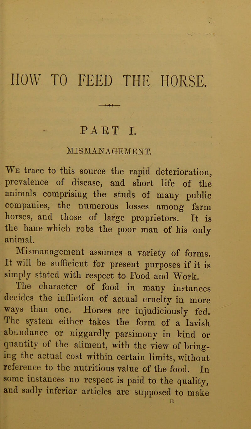 HOW TO FEED THE HORSE. PARTI. MISMANAGEMENT. We trace to this source the rapid deterioration, prevalence of disease, and short life of the animals comprising the studs of many public companies, the numerous losses among farm horses, and those of large proprietors. It is the bane which robs the poor man of his only animal. Mismanagement assumes a variety of forms. It will be sufficient for present purposes if it is simply stated with respect to Food and Work. The character of food in many instances decides the infliction of actual cruelty in more ways than one. Horses are injudiciously fed. The system either takes the form of a lavish abundance or niggardly parsimony in kind or quantity of the aliment, with the view of bring- ing the actual cost wdthin certain limits, without reference to the nutritious value of the food. In some instances no respect is paid to the quality, and sadly inferior articles are supposed to make