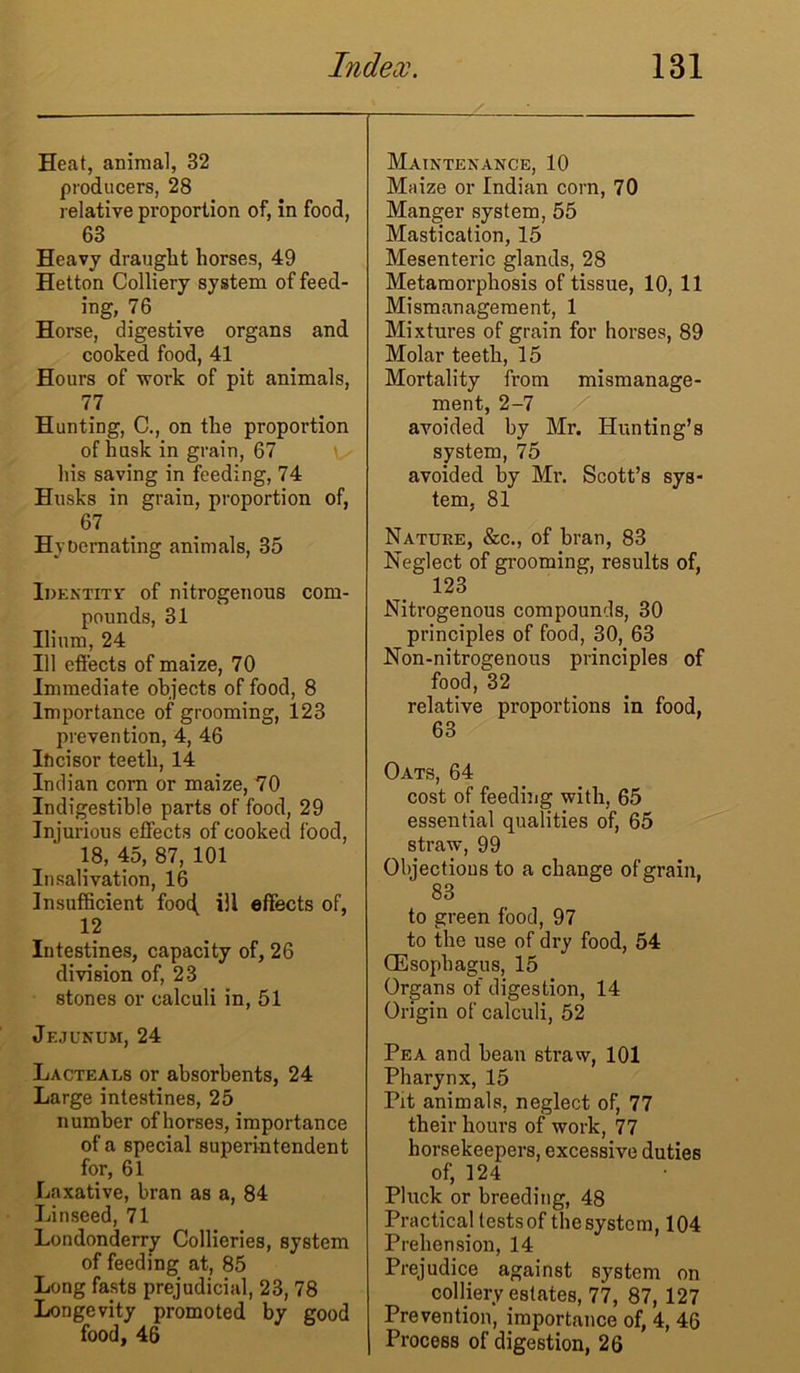 Heat, animal, 32 producers, 28 relative proportion of, in food, 63 Heavy draught horses, 49 Hetton Colliery system of feed- ing, 76 Horse, digestive organs and cooked food, 41 Hours of work of pit animals, 77 Hunting, C., on the proportion of husk in grain, 67 his saving in feeding, 74 Husks in grain, proportion of, 67 HyDemating animals, 35 Identity of nitrogenous com- pounds, 31 Ilium, 24 111 effects of maize, 70 Immediate objects of food, 8 Importance of grooming, 123 prevention, 4, 46 Ificisor teeth, 14 Indian corn or maize, 70 Indigestible parts of food, 29 Injurious effects of cooked food, 18, 45, 87, 101 Insalivation, 16 Insufficient foo<| ill effects of, 12 Intestines, capacity of, 26 division of, 23 stones or calculi in, 51 Jejunum, 24 Lacteals or absorbents, 24 Large intestines, 25 number of horses, importance of a special superintendent for, 61 Laxative, bran as a, 84 Linseed, 71 Londonderry Collieries, system of feeding at, 85 Long fasts prejudicial, 23, 78 Longevity promoted by good food, 46 Maintenance, 10 Maize or Indian corn, 70 Manger system, 55 Mastication, 15 Mesenteric glands, 28 Metamorphosis of tissue, 10, 11 Mismanagement, 1 Mixtures of grain for horses, 89 Molar teeth, 15 Mortality from mismanage- ment, 2-7 avoided by Mr. Hunting’s system, 75 avoided by Mr. Scott’s sys- tem, 81 Nature, &c., of bran, 83 Neglect of grooming, results of, 123 Nitrogenous compounds, 30 principles of food, 30, 63 Non-nitrogenous principles of food, 32 relative proportions in food, 63 Oats, 64 cost of feeding with, 65 essential qualities of, 65 straw, 99 Objections to a change of grain, 83 to green food, 97 to the use of dry food, 54 (Esophagus, 15 Organs of digestion, 14 Origin of calculi, 52 Pea and bean straw, 101 Pharynx, 15 Pit animals, neglect of, 77 their hours of work, 77 horsekeepers, excessive duties of, 124 Pluck or breeding, 48 Practical tests of the system, 104 Prehension, 14 Prejudice against system on colliery estates, 77, 87, 127 Prevention, importance of, 4, 46 Process of digestion, 26