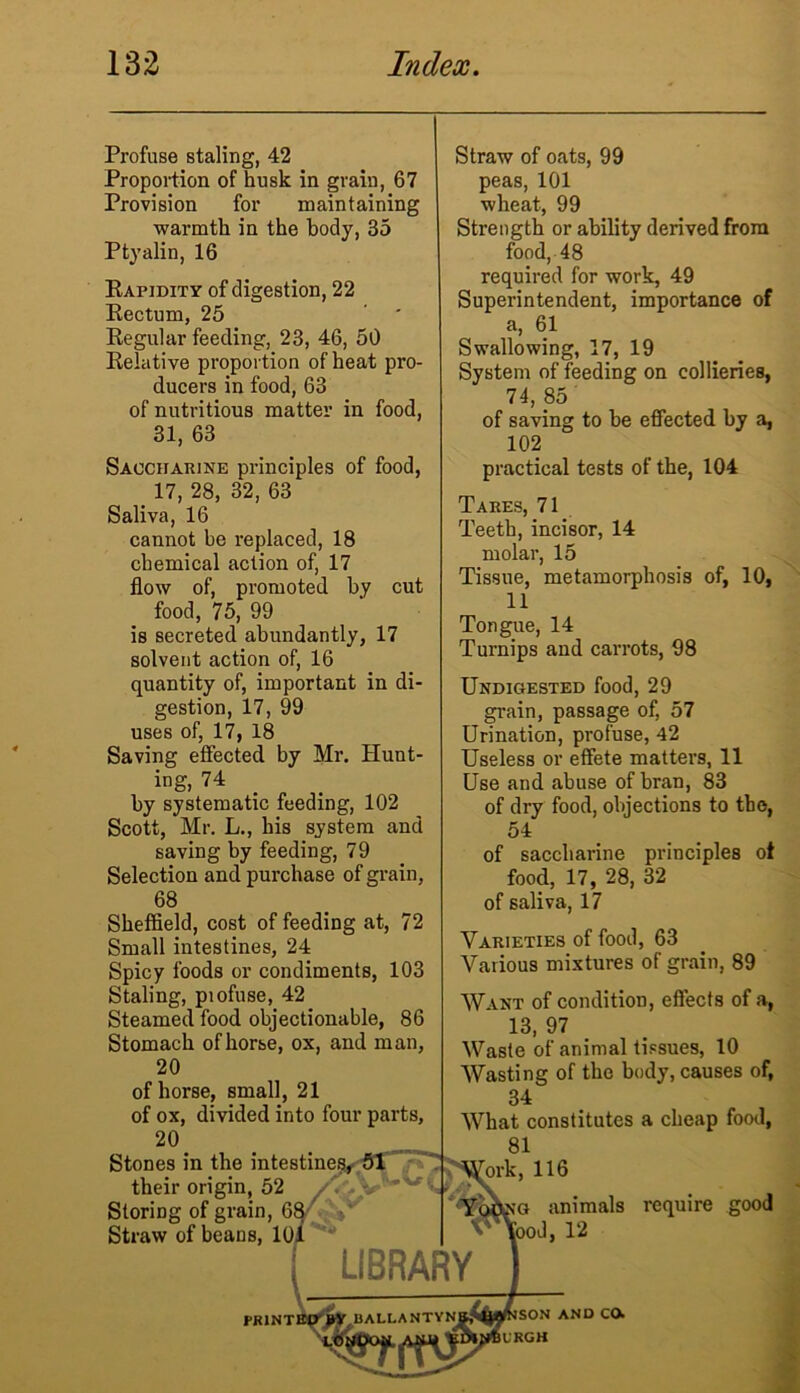 Profuse staling, 42 Proportion of husk in grain, 67 Provision for maintaining warmth in the body, 35 Ptyalin, 16 Rapidity of digestion, 22 Rectum, 25 Regular feeding, 23, 46, 50 Relative proportion of heat pro- ducers in food, 63 of nutritious matter in food, 31, 63 Saccharine principles of food, 17, 28, 32, 63 Saliva, 16 cannot be replaced, 18 chemical action of, 17 flow of, promoted by cut food, 75, 99 is secreted abundantly, 17 solvent action of, 16 quantity of, important in di- gestion, 17, 99 uses of, 17, 18 Saving effected by Mr. Hunt- ing, 74 by systematic feeding, 102 Scott, Mr. L., his system and saving by feeding, 79 Selection and purchase of grain, 68 Sheffield, cost of feeding at, 72 Small intestines, 24 Spicy foods or condiments, 103 Staling, piofuse, 42 Steamed food objectionable, 86 Stomach of horse, ox, and man, 20 of horse, small, 21 of ox, divided into four parts, 20. Stones in the intestine! their origin, 52 Storing of grain, 68 Straw of beans, 101 PRINT Straw of oats, 99 peas, 101 wheat, 99 Strength or ability derived from food, 48 required for work, 49 Superintendent, importance of a, 61 Swallowing, 17, 19 System of feeding on collieries, 74, 85 of saving to be effected by a, 102 practical tests of the, 104 Tares, 71 Teeth, incisor, 14 molar, 15 Tissue, metamorphosis of, 10, 11 Tongue, 14 Turnips and carrots, 98 Undigested food, 29 grain, passage of, 57 Urination, profuse, 42 Useless or effete matters, 11 Use and abuse of bran, 83 of dry food, objections to the, 54 of saccharine principles of food, 17, 28, 32 of saliva, 17 Varieties of food, 63 Various mixtures of grain, 89 Want of condition, effects of a, 13, 97 Waste of animal tissues, 10 Wasting of the body, causes of, 34 What constitutes a cheap food, 81 ork, 116 ■\ ig animals require good [ood, 12 son and co. L'RGH